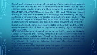 Digital marketing encompasses all marketing efforts that use an electronic
device or the internet. Businesses leverage digital channels such as search
engines, social media, email, and their websites to connect with current
and prospective customers.
Digital marketing's development since the 1990s and 2000s has changed
the way brands and businesses use technology for marketing. As digital
platforms are increasingly incorporated into marketing plans and everyday
life, and as people use digital devices instead of visiting physical shops,
digital marketing campaigns are becoming more prevalent and efficient.
Digital marketing became more sophisticated in the 2000s and the 2010s,
when the proliferation of devices' capable of accessing digital media led to
sudden growth.
With the development of social media in the 2000s, such as LinkedIn,
Facebook, YouTube and Twitter, consumers became highly dependent on
digital electronics in daily lives. Therefore, they expected a seamless user
experience across different channels for searching product's information.
The change of customer behavior improved the diversification of
marketing technology.
Digital marketing today depends upon the types of audience interactions.
It revolves around managing and harnessing of different types of Digital
Marketing Channels
 