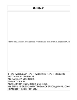 Untitled1
{ <?> widebslash <?> } wideslash {<?>} GREGORY
MATTHEW ACKERSON IS
MY NAME.MY NUMBER IS
AREA CODE 831
MYTELEPHONE NUMBER IS 252-3356.
MY EMAIL IS GREGORYMATTHEWACKERSON@GMAIL.COM
I CAN DO THE JOB FOR YOU
AME. MY NUMBER IS AREACODE831 MYTELEPHONE NUMBER IS252−3356. MY EMAIL ISGREGORYMATTHEWACKE