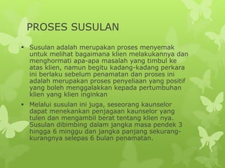 PROSES SUSULAN
 Susulan adalah merupakan proses menyemak
untuk melihat bagaimana klien melakukannya dan
menghormati apa-apa masalah yang timbul ke
atas klien, namun begitu kadang-kadang perkara
ini berlaku sebelum penamatan dan proses ini
adalah merupakan proses penyeliaan yang positif
yang boleh menggalakkan kepada pertumbuhan
klien yang klien inginkan
 Melalui susulan ini juga, seseorang kaunselor
dapat menekankan penjagaan kaunselor yang
tulen dan mengambil berat tentang klien nya.
Susulan dibimbing dalam jangka masa pendek 3
hingga 6 minggu dan jangka panjang sekurang-
kurangnya selepas 6 bulan penamatan.
 