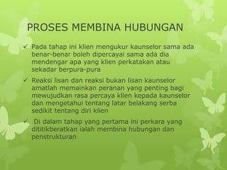 PROSES MEMBINA HUBUNGAN
 Pada tahap ini klien mengukur kaunselor sama ada
benar-benar boleh dipercayai sama ada dia
mendengar apa yang klien perkatakan atau
sekadar berpura-pura
 Reaksi lisan dan reaksi bukan lisan kaunselor
amatlah memainkan peranan yang penting bagi
mewujudkan rasa percaya klien kepada kaunselor
dan mengetahui tentang latar belakang serba
sedikit tentang diri klien
 Di dalam tahap yang pertama ini perkara yang
dititikberatkan ialah membina hubungan dan
penstrukturan
 