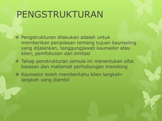 PENGSTRUKTURAN
 Pengstrukturan dilakukan adalah untuk
memberikan penjelasan tentang tujuan kaunseling
yang dijalankan, tanggungjawab kaunselor atau
klien, pemfokusan dan limitasi
 Tahap penstrukturan semula ini menentukan sifat
batasan dan matlamat perhubungan menolong
 Kaunselor boleh memberitahu klien langkah-
langkah yang diambil
 