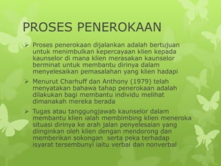 PROSES PENEROKAAN
 Proses penerokaan dijalankan adalah bertujuan
untuk menimbulkan kepercayaan klien kepada
kaunselor di mana klien merasakan kaunselor
berminat untuk membantu dirinya dalam
menyelesaikan pemasalahan yang klien hadapi
 Menurut Charhuff dan Anthony (1979) telah
menyatakan bahawa tahap penerokaan adalah
dilakukan bagi membantu individu melihat
dimanakah mereka berada
 Tugas atau tanggungjawab kaunselor dalam
membantu klien ialah membimbing klien meneroka
situasi dirinya ke arah jalan penyelesaian yang
diinginkan oleh klien dengan mendorong dan
memberikan sokongan serta peka terhadap
isyarat tersembunyi iaitu verbal dan nonverbal
 