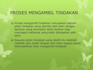 PROSES MENGAMBIL TINDAKAN
 Proses mengambil tindakan merupakan sebuah
pelan tindakan yang diambil oleh klien dengan
bantuan yang kaunselor telah berikan bagi
mencapai matlamat yang telah ditetapkan oleh
klien
 Sesuatu pelan tindakan yang dipilih itu mestilah
realistik iaitu boleh dicapai oleh klien supaya dapat
memudahkan klien mengambil tindakan
 