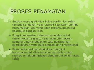 PROSES PENAMATAN
 Setelah mendapati klien boleh berdiri dan yakin
terhadap tindakan yang diambil kaunselor berhak
menamatkan sesi yang telah berlansung antara
kaunselor dengan klien
 Fungsi penamatan sebenarnya adalah untuk
menunjukkan sesuatu yang ingin ditamatkan,
peluang untuk mengakhiri satu pengalaman
pembelajaran yang baik peribadi dan professional
 Penamatan perlulah dilakukan mengikut
kesesuaian diri klien tersebut samaada sudah
mampu untuk berhadapan dengan diri sendiri atau
tidak
 