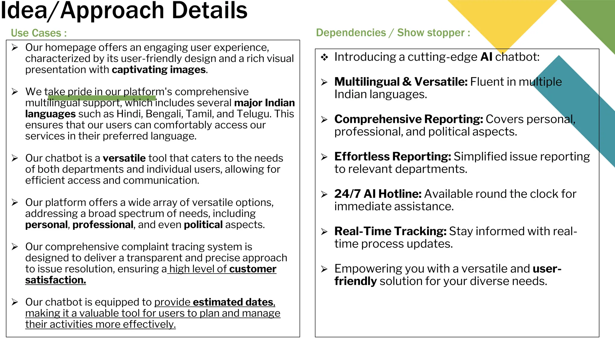 Idea/Approach Details
Use Cases :
 Our homepage offers an engaging user experience,
characterized by its user-friendly design and a rich visual
presentation with captivating images.
 We take pride in our platform's comprehensive
multilingual support, which includes several major Indian
languages such as Hindi, Bengali, Tamil, and Telugu. This
ensures that our users can comfortably access our
services in their preferred language.
 Our chatbot is a versatile tool that caters to the needs
of both departments and individual users, allowing for
efficient access and communication.
 Our platform offers a wide array of versatile options,
addressing a broad spectrum of needs, including
personal, professional, and even political aspects.
 Our comprehensive complaint tracing system is
designed to deliver a transparent and precise approach
to issue resolution, ensuring a high level of customer
satisfaction.
 Our chatbot is equipped to provide estimated dates,
making it a valuable tool for users to plan and manage
their activities more effectively.
Dependencies / Show stopper :
 Introducing a cutting-edge AI chatbot:
⮚ Multilingual & Versatile: Fluent in multiple
Indian languages.
⮚ Comprehensive Reporting: Covers personal,
professional, and political aspects.
⮚ Effortless Reporting: Simplified issue reporting
to relevant departments.
⮚ 24/7 AI Hotline: Available round the clock for
immediate assistance.
⮚ Real-Time Tracking: Stay informed with real-
time process updates.
⮚ Empowering you with a versatile and user-
friendly solution for your diverse needs.
 