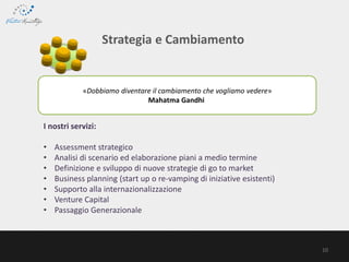 «Dobbiamo diventare il cambiamento che vogliamo vedere»
Mahatma Gandhi
Strategia e Cambiamento
I nostri servizi:
• Assessment strategico
• Analisi di scenario ed elaborazione piani a medio termine
• Definizione e sviluppo di nuove strategie di go to market
• Business planning (start up o re-vamping di iniziative esistenti)
• Supporto alla internazionalizzazione
• Venture Capital
• Passaggio Generazionale
10
 