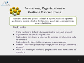 «Le risorse umane sono qualcosa al di sopra di ogni misurazione. Le capacità di
queste risorse possono estendersi illimitatamente quando ogni persona comincia a
pensare» Taijchi Ohno
Formazione, Organizzazione e
Gestione Risorse Umane
I nostri servizi:
• Analisi e ridisegno della struttura organizzativa e dei ruoli aziendali
• Miglioramento dei processi organizzativi
• Realizzazione dei sistemi e disegno dei processi di valutazione delle
performance
• Realizzazione dei sistemi di incentivazione e remunerazione
• Ricerca e selezione di personale (manager, middle manager, Temporary
Manager)
• Analisi dei fabbisogni formativi, progettazione della formazione ed
erogazione
13
 