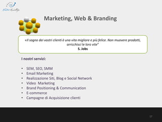 «Il sogno dei vostri clienti è una vita migliore e più felice. Non muovere prodotti,
arricchisci le loro vite”
S. Jobs
Marketing, Web & Branding
I nostri servizi:
• SEM, SEO, SMM
• Email Marketing
• Realizzazione Siti, Blog e Social Network
• Video Marketing
• Brand Positioning & Communication
• E-commerce
• Campagne di Acquisizione clienti
17
 