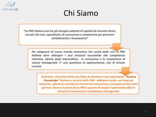 3
Chi Siamo
“La PMI italiana non ha più bisogno soltanto di capitali da investire bensì,
ora più che mai, soprattutto, di conoscenza e competenza per generare
cambiamento e innovazione”
Per adeguarsi al nuovo mondo economico che uscirà dalla crisi la PMI
Italiana deve allargare i suoi orizzonti associando alle competenze
induttive, tipiche degli imprenditori, le conoscenze e le competenze di
natura manageriale. E’ una questione di sopravvivenza, non di minore
crescita
Sulla base di quanto detto ed al fine di diventare il più importante "Venture
Knowledge" italiano a servizio della PMI, abbiamo creato «un'impresa
network», aperta ai contributi in termini di conoscenza e competenza dei nostri
partner. Saremo il ponte fra la PMI e quanto di meglio il panorama offre in
termini di conoscenza e competenza manageriale
 