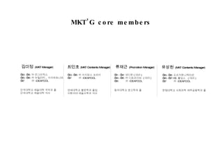 김미정   (MKT Manager) ’ 02~’05  ㈜ 안그라픽스  ’ 05~’06  ㈜ 뉴틸러티 ,  아이파트너즈 ’ 07  ㈜  iDEAPOOL 단국대학교 예술대학 국악과 졸 단국대학교 예술대학 석사 MKT’G core members 최인호 (MKT Contents Manager) ’ 03~’06  ㈜ 아지앙스 코리아 ’ 07  ㈜  iDEAPOOL 연세대학교 불문학과 졸업 이화여대 예술사학과 석사 류재근   (Promotion Manager) ’ 01~’04  넷디팟 ( 대리 ) ’ 04~’05  ㈜ 디트라이브  ( 대리 ) ’ 06  ㈜  iDEAPOOL 동국대학교 광고학과 졸 유상원   (MKT Contents Manager) ’ 05~’05  오즈커뮤니케이션 ’ 06~’07 HS  홀딩스  ( 대리 ) ’ 07  ㈜  iDEAPOOL 한림대학교 사회과학 재무금융학과 졸 
