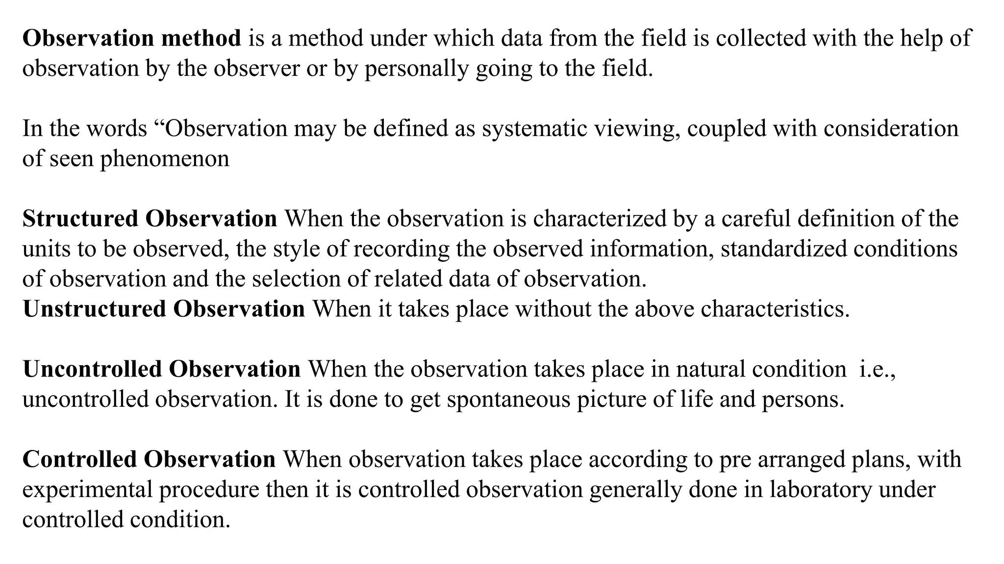 Observation method is a method under which data from the field is collected with the help of
observation by the observer or by personally going to the field.
In the words “Observation may be defined as systematic viewing, coupled with consideration
of seen phenomenon
Structured Observation When the observation is characterized by a careful definition of the
units to be observed, the style of recording the observed information, standardized conditions
of observation and the selection of related data of observation.
Unstructured Observation When it takes place without the above characteristics.
Uncontrolled Observation When the observation takes place in natural condition i.e.,
uncontrolled observation. It is done to get spontaneous picture of life and persons.
Controlled Observation When observation takes place according to pre arranged plans, with
experimental procedure then it is controlled observation generally done in laboratory under
controlled condition.
 
