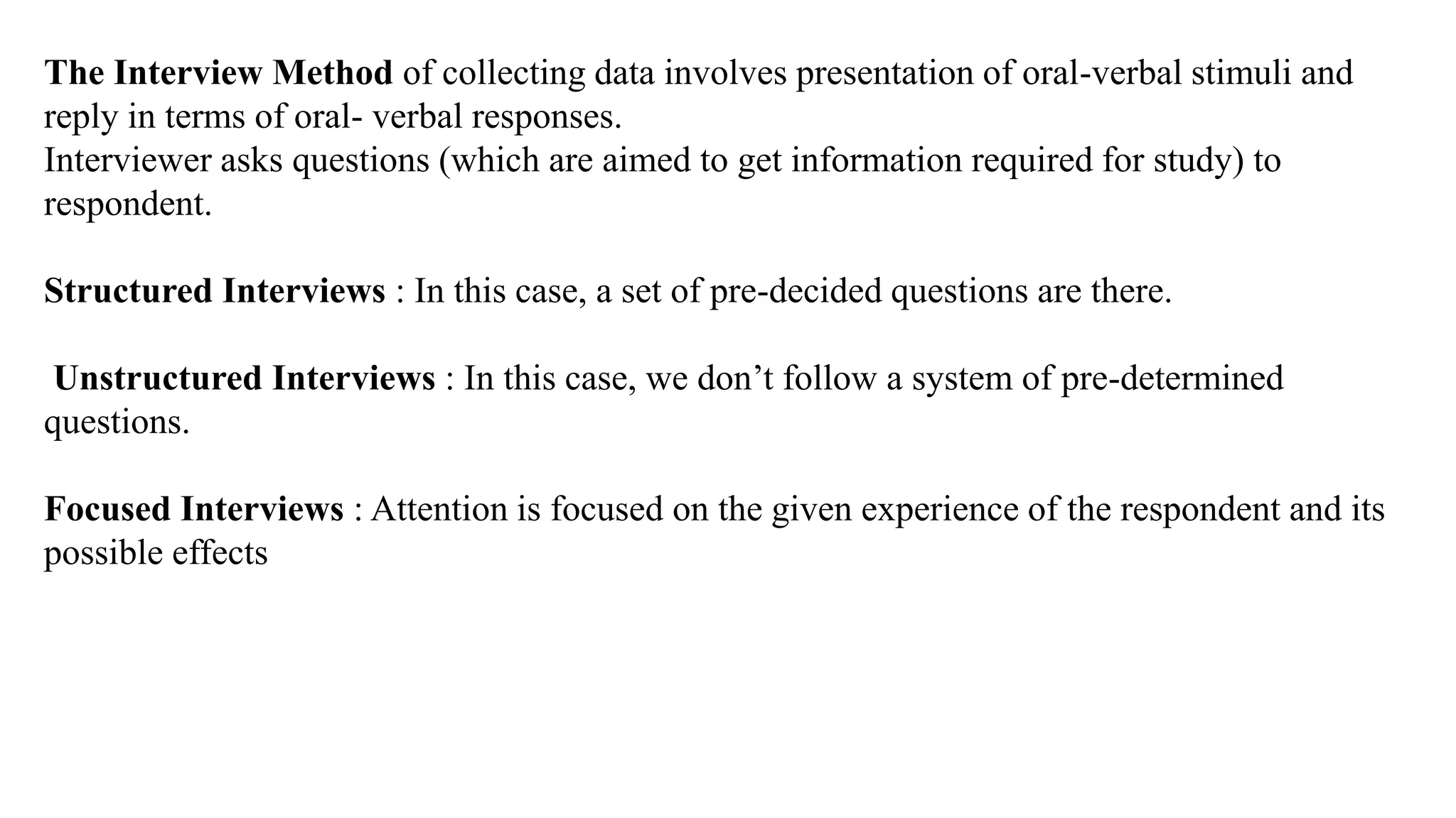 The Interview Method of collecting data involves presentation of oral-verbal stimuli and
reply in terms of oral- verbal responses.
Interviewer asks questions (which are aimed to get information required for study) to
respondent.
Structured Interviews : In this case, a set of pre-decided questions are there.
Unstructured Interviews : In this case, we don’t follow a system of pre-determined
questions.
Focused Interviews : Attention is focused on the given experience of the respondent and its
possible effects
 
