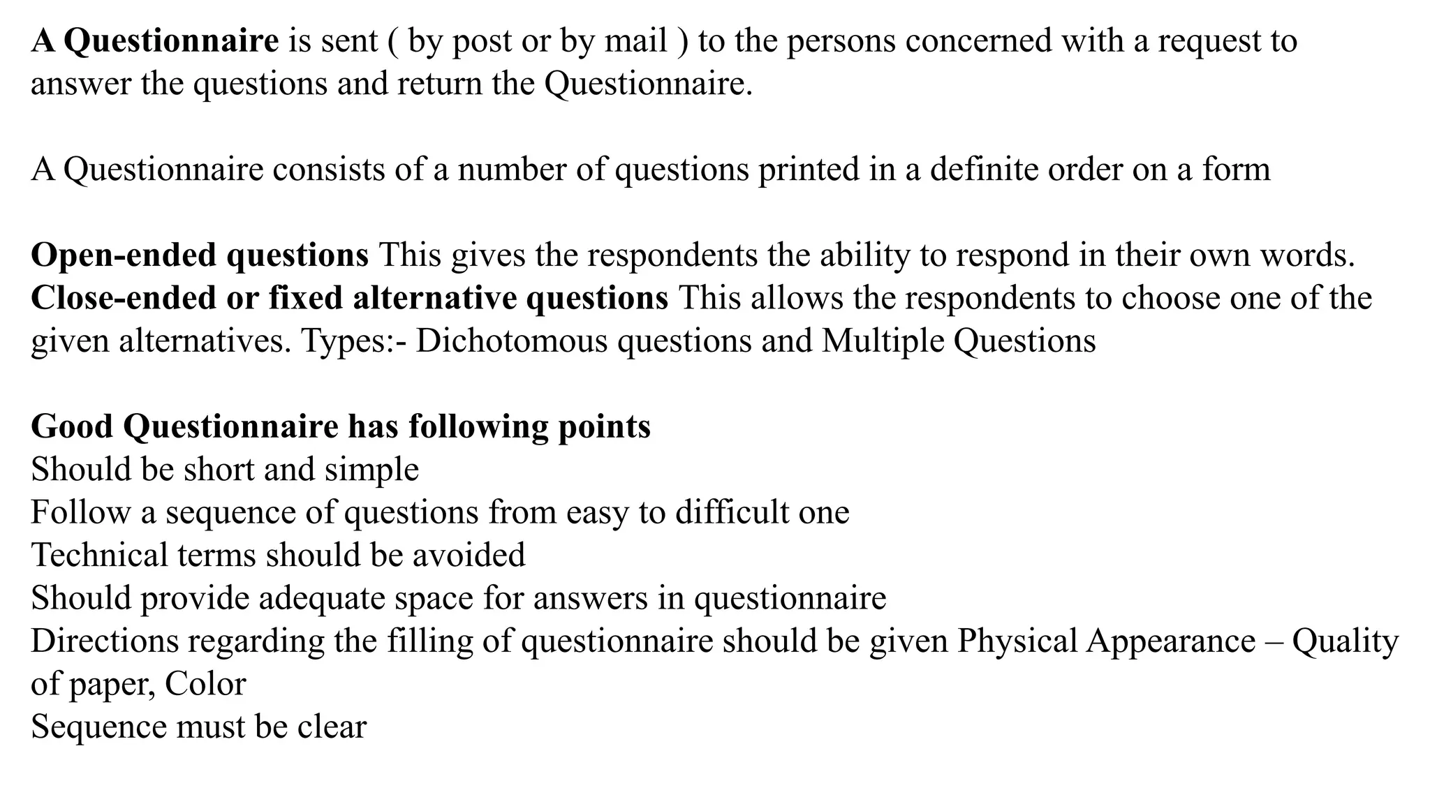 A Questionnaire is sent ( by post or by mail ) to the persons concerned with a request to
answer the questions and return the Questionnaire.
A Questionnaire consists of a number of questions printed in a definite order on a form
Open-ended questions This gives the respondents the ability to respond in their own words.
Close-ended or fixed alternative questions This allows the respondents to choose one of the
given alternatives. Types:- Dichotomous questions and Multiple Questions
Good Questionnaire has following points
Should be short and simple
Follow a sequence of questions from easy to difficult one
Technical terms should be avoided
Should provide adequate space for answers in questionnaire
Directions regarding the filling of questionnaire should be given Physical Appearance – Quality
of paper, Color
Sequence must be clear
 