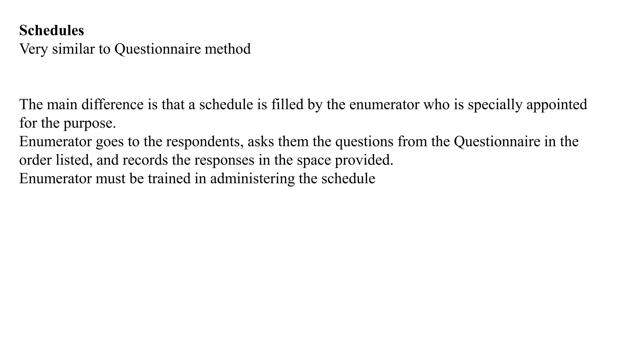 Schedules
Very similar to Questionnaire method
The main difference is that a schedule is filled by the enumerator who is specially appointed
for the purpose.
Enumerator goes to the respondents, asks them the questions from the Questionnaire in the
order listed, and records the responses in the space provided.
Enumerator must be trained in administering the schedule
 