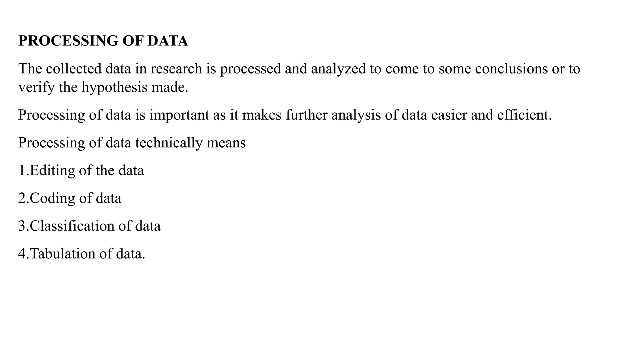 PROCESSING OF DATA
The collected data in research is processed and analyzed to come to some conclusions or to
verify the hypothesis made.
Processing of data is important as it makes further analysis of data easier and efficient.
Processing of data technically means
1.Editing of the data
2.Coding of data
3.Classification of data
4.Tabulation of data.
 