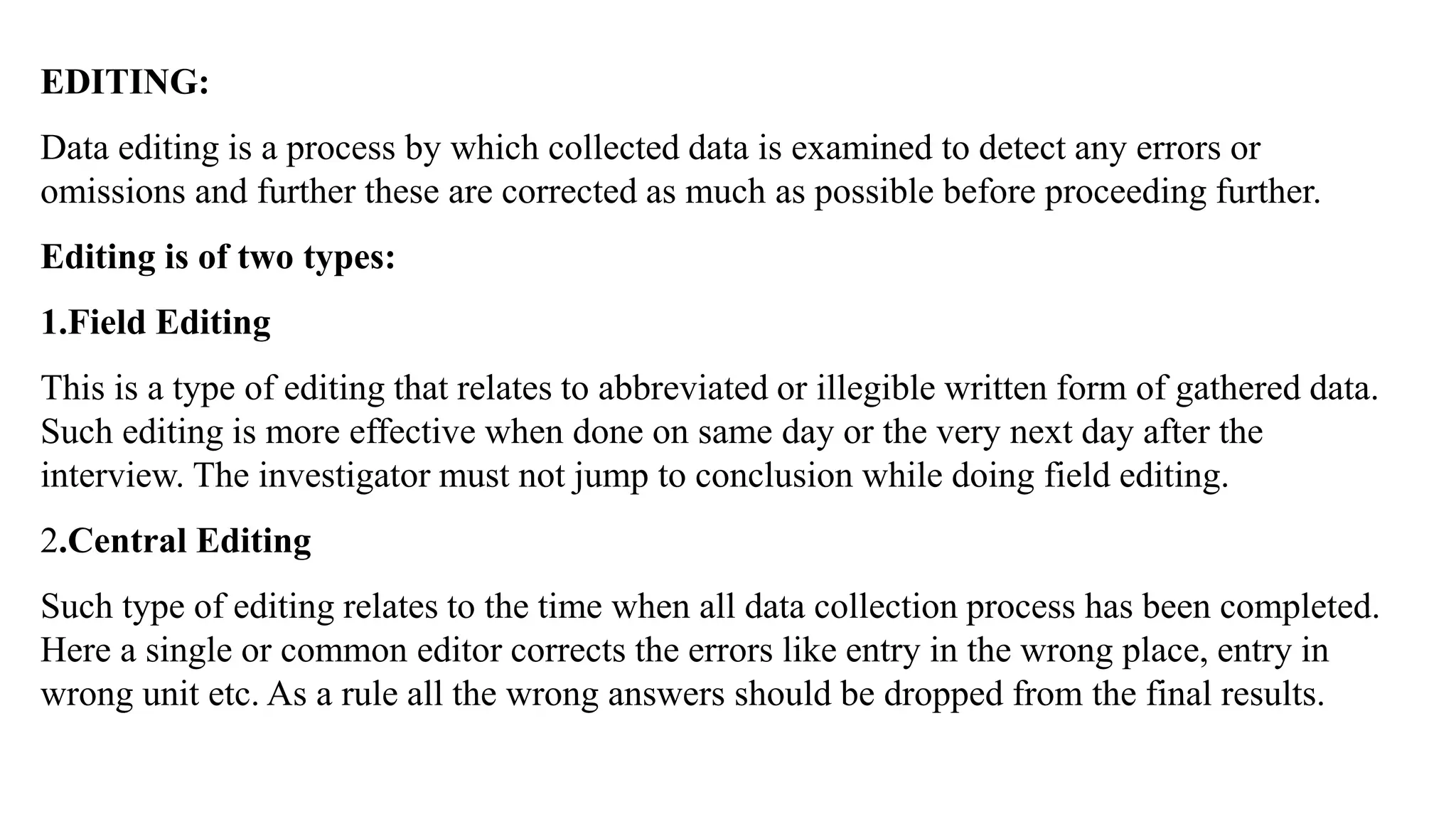 EDITING:
Data editing is a process by which collected data is examined to detect any errors or
omissions and further these are corrected as much as possible before proceeding further.
Editing is of two types:
1.Field Editing
This is a type of editing that relates to abbreviated or illegible written form of gathered data.
Such editing is more effective when done on same day or the very next day after the
interview. The investigator must not jump to conclusion while doing field editing.
2.Central Editing
Such type of editing relates to the time when all data collection process has been completed.
Here a single or common editor corrects the errors like entry in the wrong place, entry in
wrong unit etc. As a rule all the wrong answers should be dropped from the final results.
 