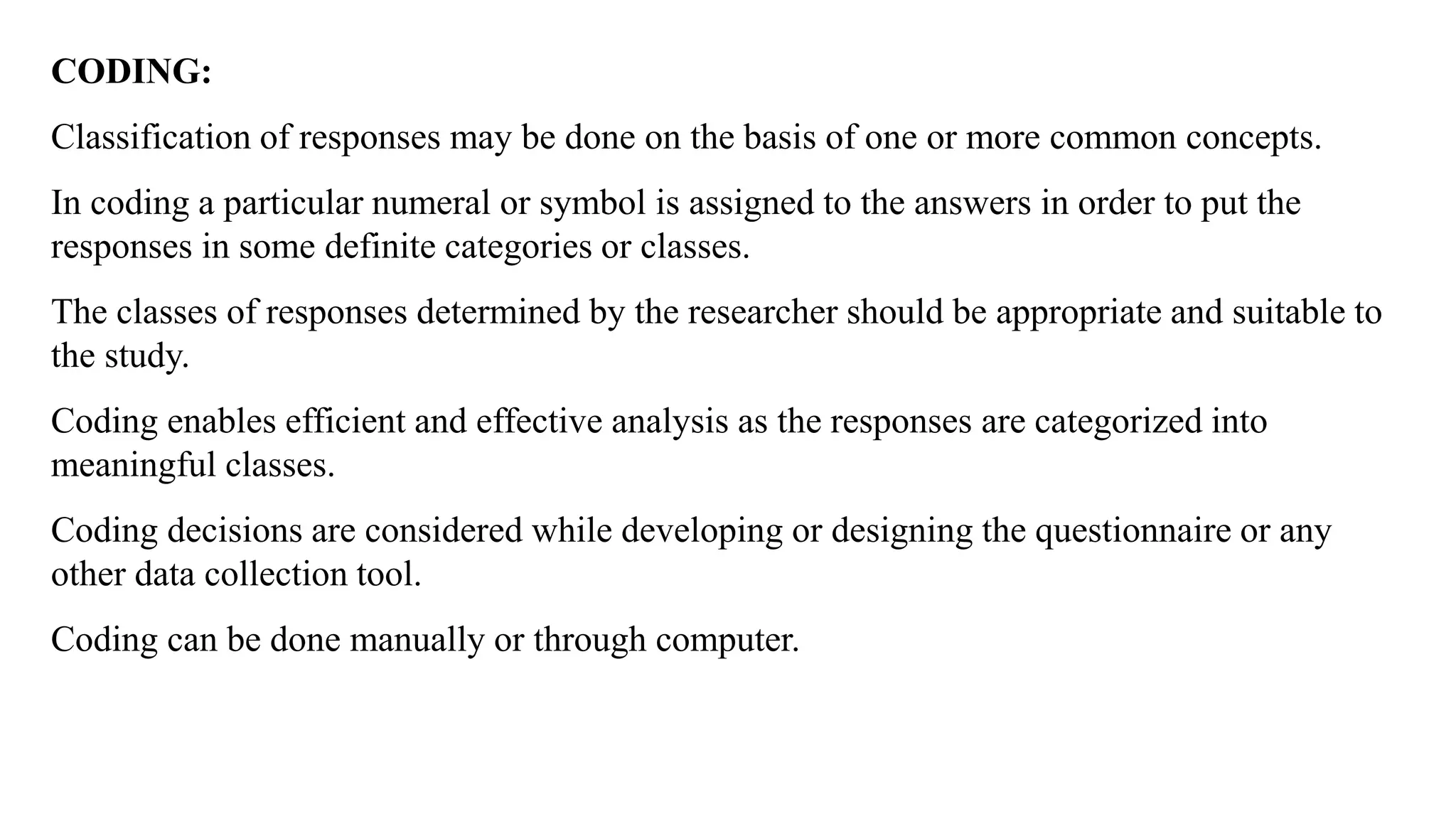 CODING:
Classification of responses may be done on the basis of one or more common concepts.
In coding a particular numeral or symbol is assigned to the answers in order to put the
responses in some definite categories or classes.
The classes of responses determined by the researcher should be appropriate and suitable to
the study.
Coding enables efficient and effective analysis as the responses are categorized into
meaningful classes.
Coding decisions are considered while developing or designing the questionnaire or any
other data collection tool.
Coding can be done manually or through computer.
 