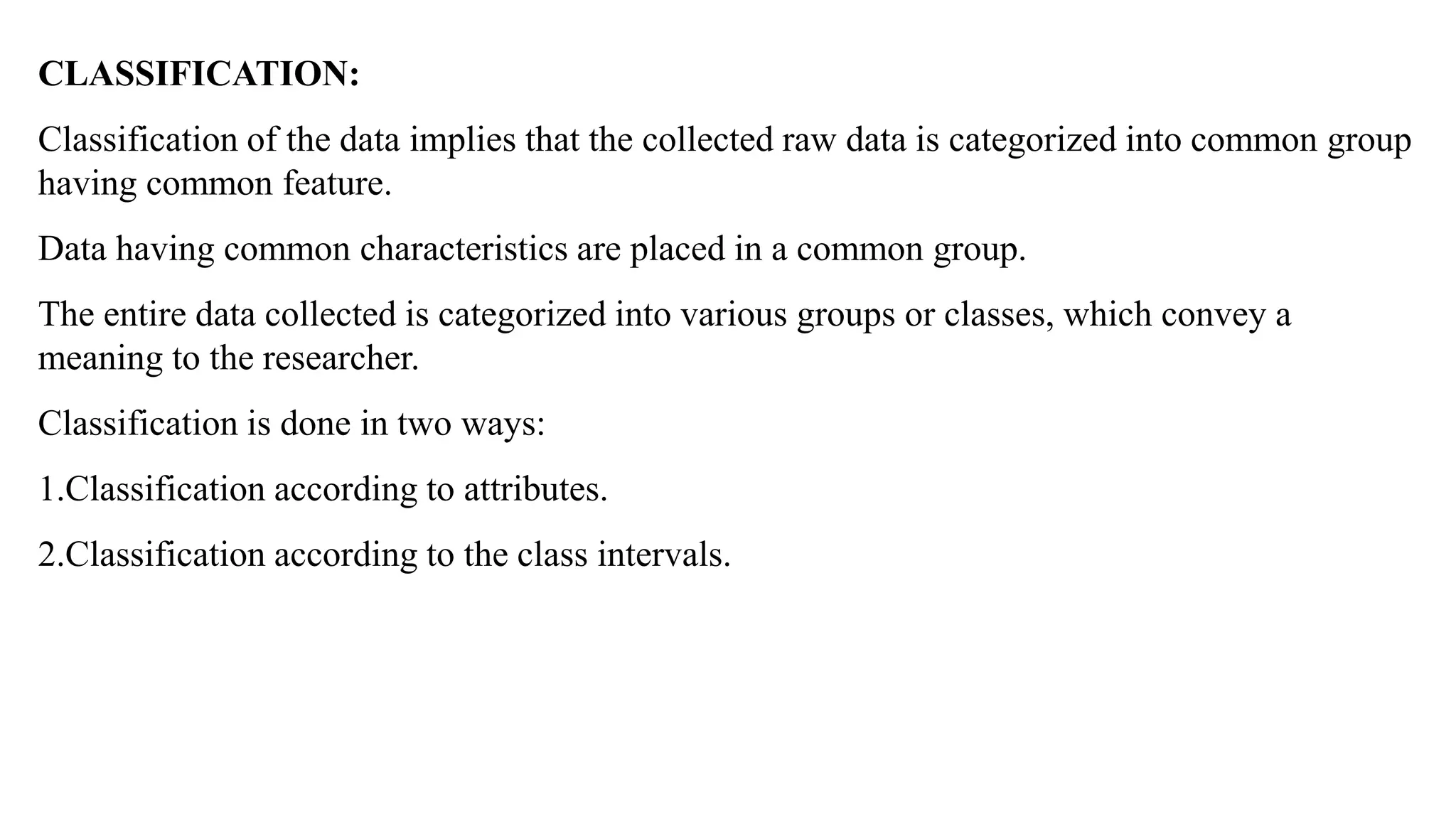 CLASSIFICATION:
Classification of the data implies that the collected raw data is categorized into common group
having common feature.
Data having common characteristics are placed in a common group.
The entire data collected is categorized into various groups or classes, which convey a
meaning to the researcher.
Classification is done in two ways:
1.Classification according to attributes.
2.Classification according to the class intervals.
 