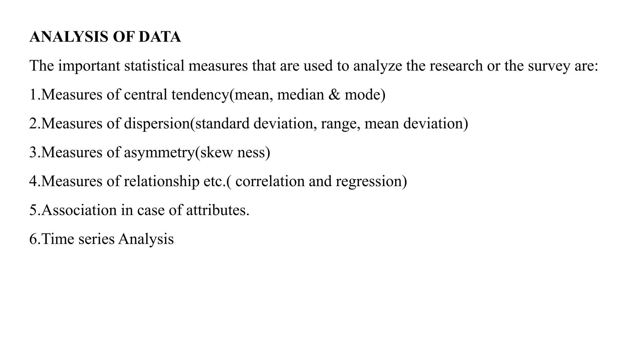 ANALYSIS OF DATA
The important statistical measures that are used to analyze the research or the survey are:
1.Measures of central tendency(mean, median & mode)
2.Measures of dispersion(standard deviation, range, mean deviation)
3.Measures of asymmetry(skew ness)
4.Measures of relationship etc.( correlation and regression)
5.Association in case of attributes.
6.Time series Analysis
 
