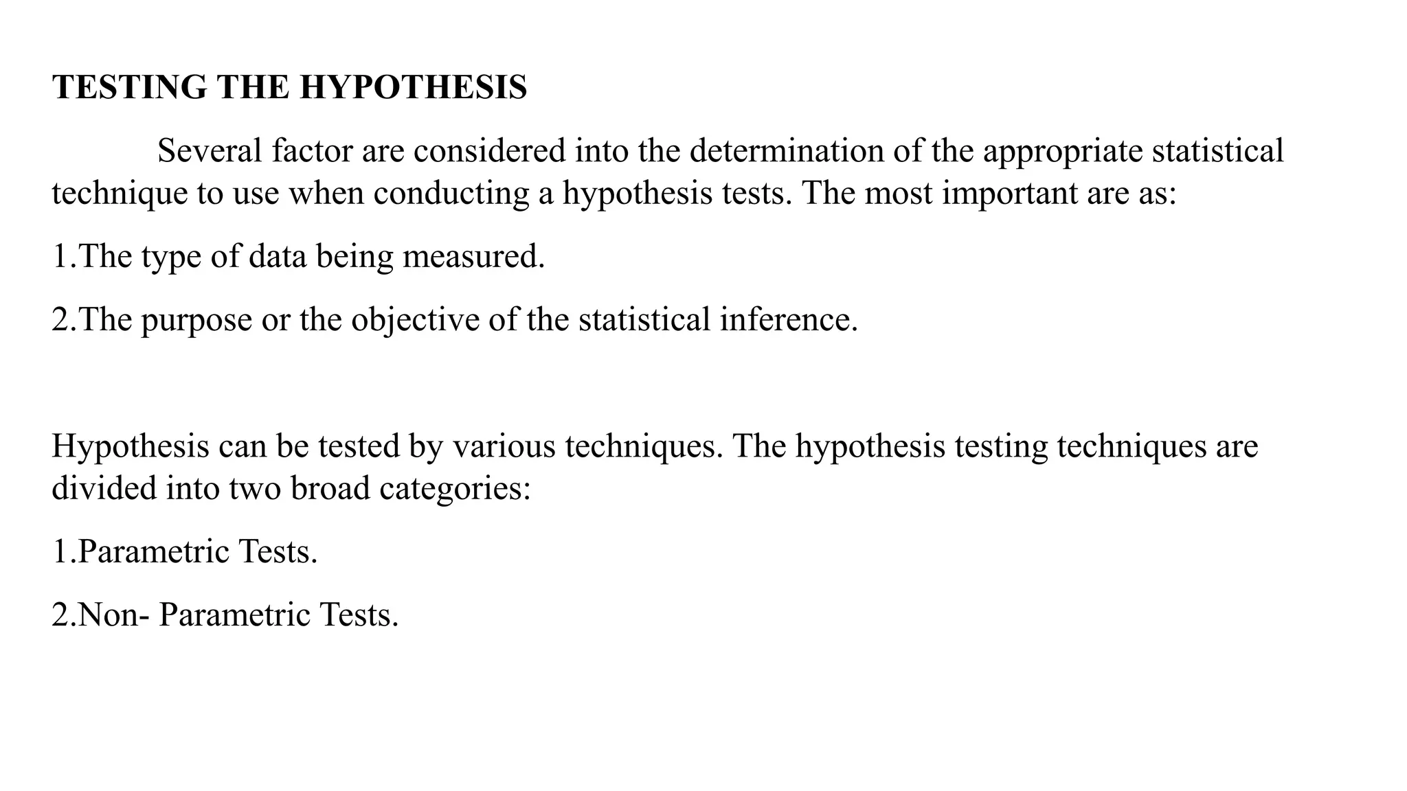 TESTING THE HYPOTHESIS
Several factor are considered into the determination of the appropriate statistical
technique to use when conducting a hypothesis tests. The most important are as:
1.The type of data being measured.
2.The purpose or the objective of the statistical inference.
Hypothesis can be tested by various techniques. The hypothesis testing techniques are
divided into two broad categories:
1.Parametric Tests.
2.Non- Parametric Tests.
 