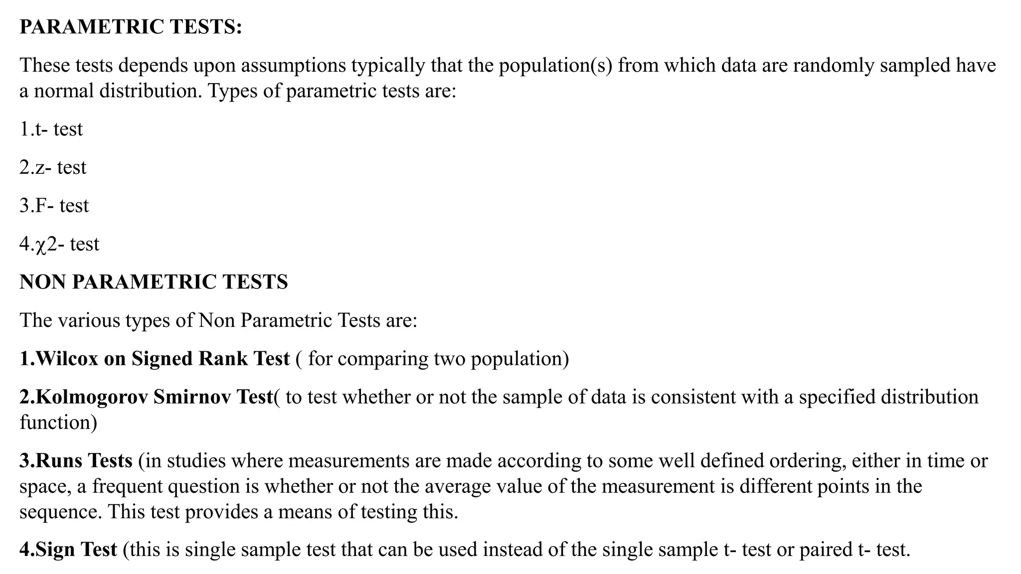 PARAMETRIC TESTS:
These tests depends upon assumptions typically that the population(s) from which data are randomly sampled have
a normal distribution. Types of parametric tests are:
1.t- test
2.z- test
3.F- test
4.2- test
NON PARAMETRIC TESTS
The various types of Non Parametric Tests are:
1.Wilcox on Signed Rank Test ( for comparing two population)
2.Kolmogorov Smirnov Test( to test whether or not the sample of data is consistent with a specified distribution
function)
3.Runs Tests (in studies where measurements are made according to some well defined ordering, either in time or
space, a frequent question is whether or not the average value of the measurement is different points in the
sequence. This test provides a means of testing this.
4.Sign Test (this is single sample test that can be used instead of the single sample t- test or paired t- test.
 
