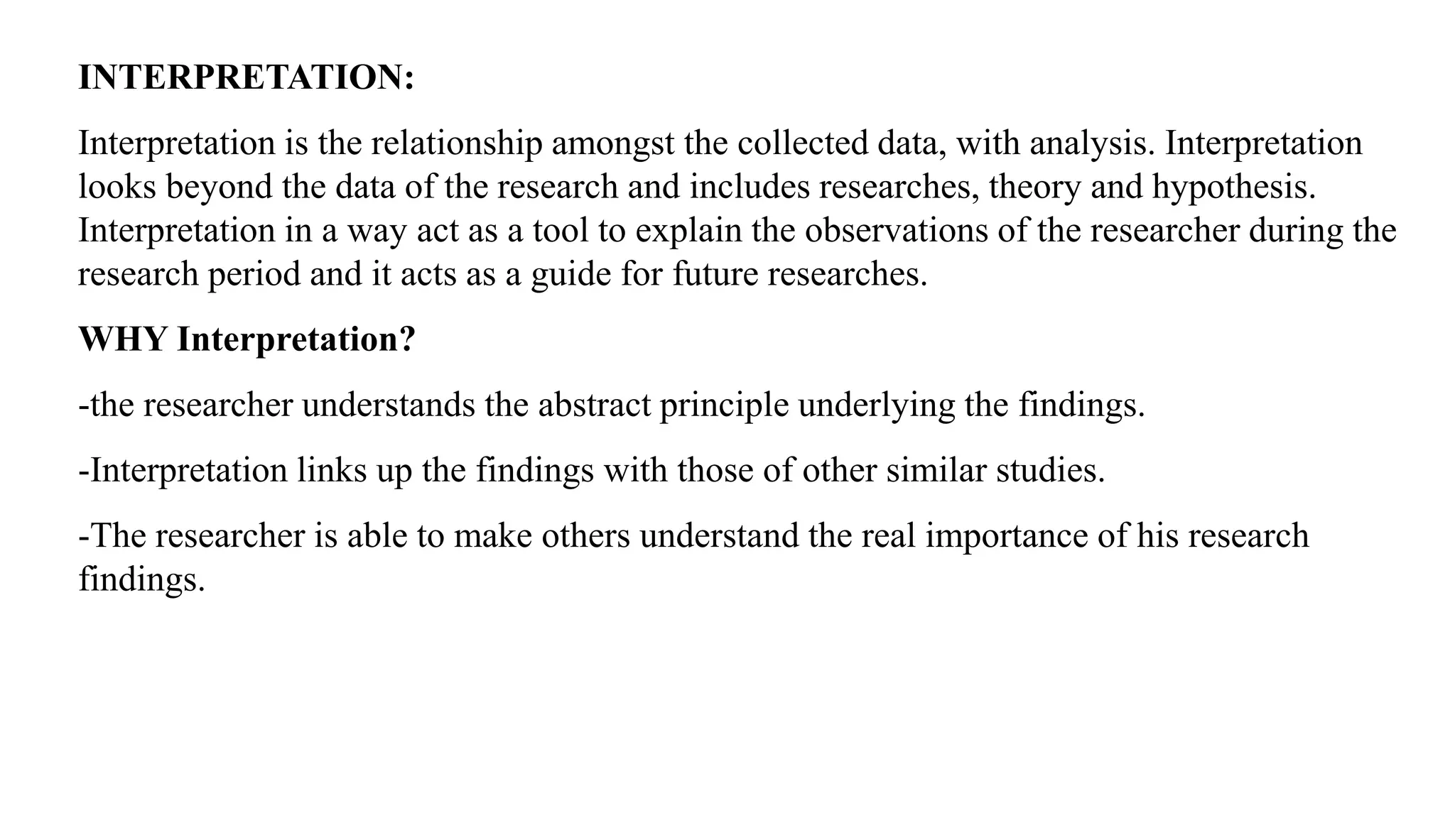 INTERPRETATION:
Interpretation is the relationship amongst the collected data, with analysis. Interpretation
looks beyond the data of the research and includes researches, theory and hypothesis.
Interpretation in a way act as a tool to explain the observations of the researcher during the
research period and it acts as a guide for future researches.
WHY Interpretation?
-the researcher understands the abstract principle underlying the findings.
-Interpretation links up the findings with those of other similar studies.
-The researcher is able to make others understand the real importance of his research
findings.
 