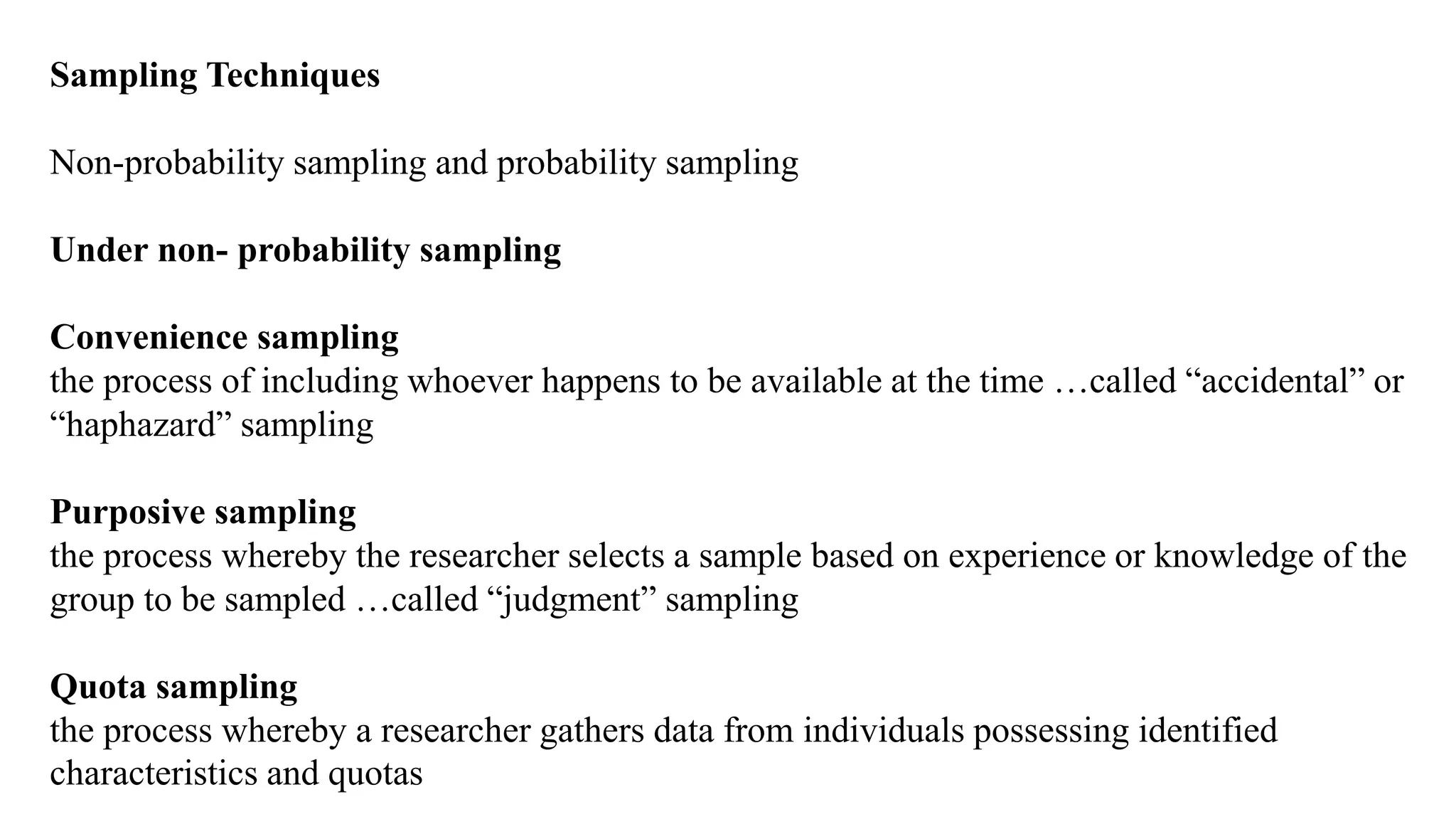 Sampling Techniques
Non-probability sampling and probability sampling
Under non- probability sampling
Convenience sampling
the process of including whoever happens to be available at the time …called “accidental” or
“haphazard” sampling
Purposive sampling
the process whereby the researcher selects a sample based on experience or knowledge of the
group to be sampled …called “judgment” sampling
Quota sampling
the process whereby a researcher gathers data from individuals possessing identified
characteristics and quotas
 