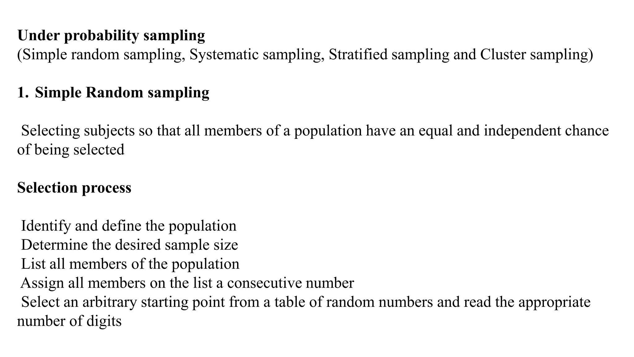 Under probability sampling
(Simple random sampling, Systematic sampling, Stratified sampling and Cluster sampling)
1. Simple Random sampling
Selecting subjects so that all members of a population have an equal and independent chance
of being selected
Selection process
Identify and define the population
Determine the desired sample size
List all members of the population
Assign all members on the list a consecutive number
Select an arbitrary starting point from a table of random numbers and read the appropriate
number of digits
 