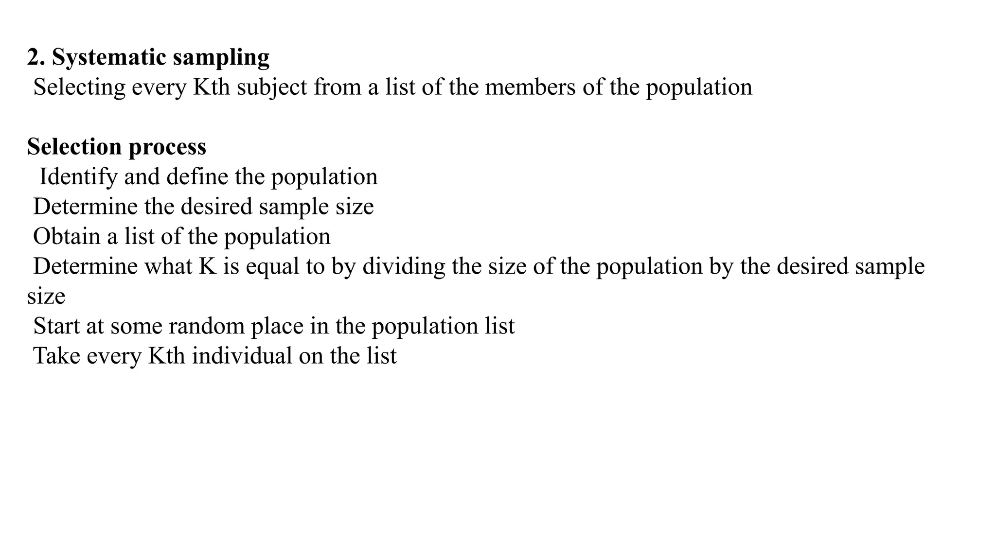 2. Systematic sampling
Selecting every Kth subject from a list of the members of the population
Selection process
Identify and define the population
Determine the desired sample size
Obtain a list of the population
Determine what K is equal to by dividing the size of the population by the desired sample
size
Start at some random place in the population list
Take every Kth individual on the list
 
