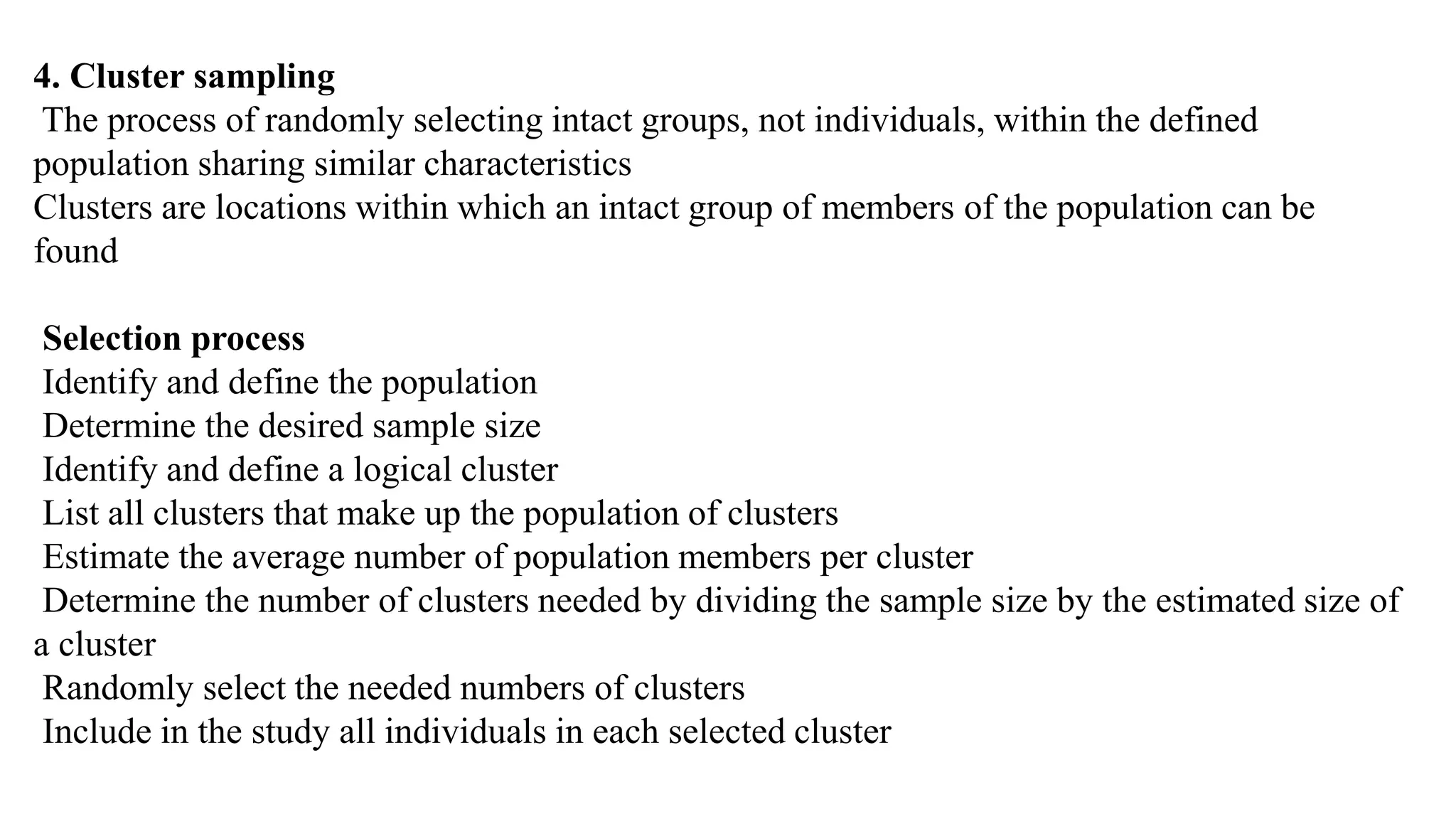 4. Cluster sampling
The process of randomly selecting intact groups, not individuals, within the defined
population sharing similar characteristics
Clusters are locations within which an intact group of members of the population can be
found
Selection process
Identify and define the population
Determine the desired sample size
Identify and define a logical cluster
List all clusters that make up the population of clusters
Estimate the average number of population members per cluster
Determine the number of clusters needed by dividing the sample size by the estimated size of
a cluster
Randomly select the needed numbers of clusters
Include in the study all individuals in each selected cluster
 
