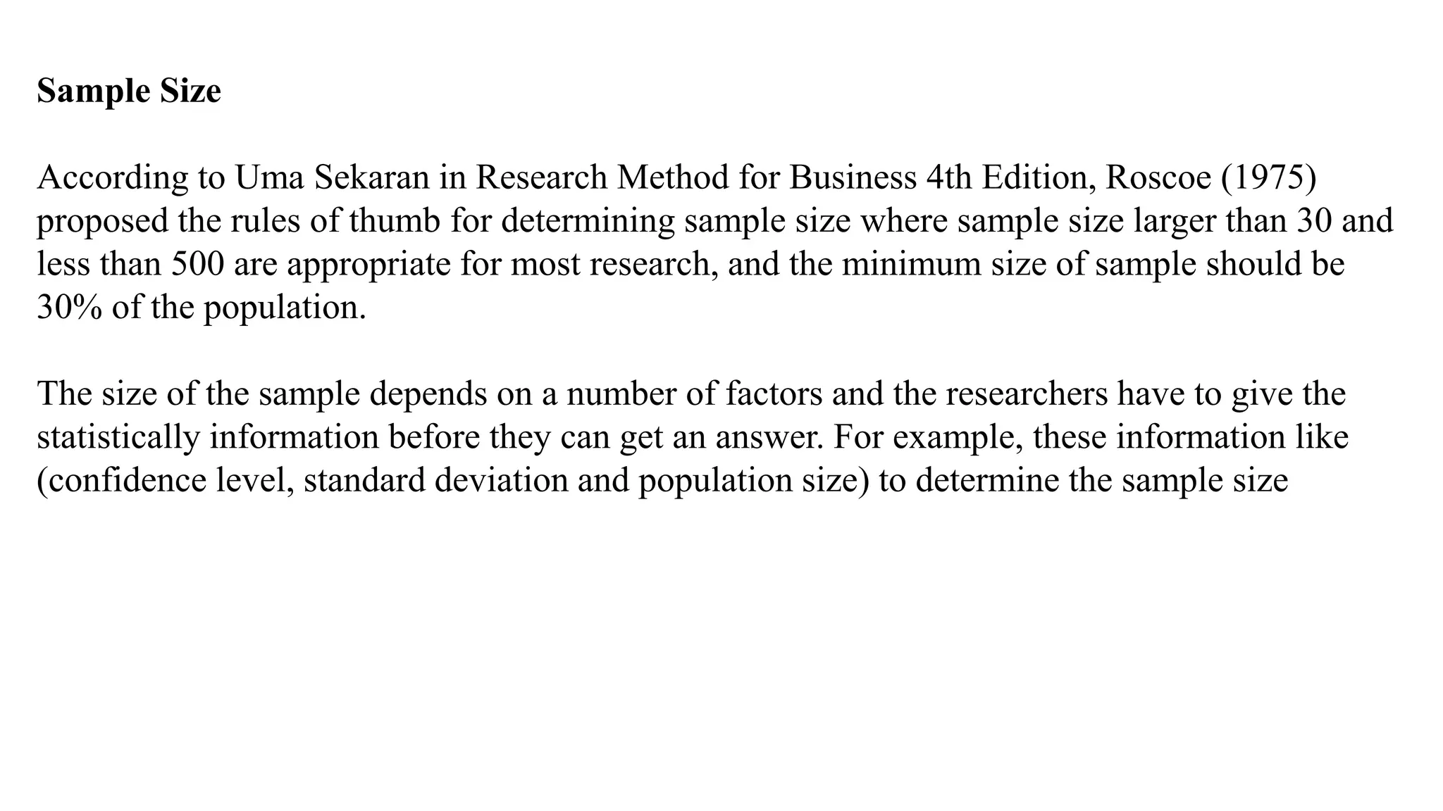 Sample Size
According to Uma Sekaran in Research Method for Business 4th Edition, Roscoe (1975)
proposed the rules of thumb for determining sample size where sample size larger than 30 and
less than 500 are appropriate for most research, and the minimum size of sample should be
30% of the population.
The size of the sample depends on a number of factors and the researchers have to give the
statistically information before they can get an answer. For example, these information like
(confidence level, standard deviation and population size) to determine the sample size
 