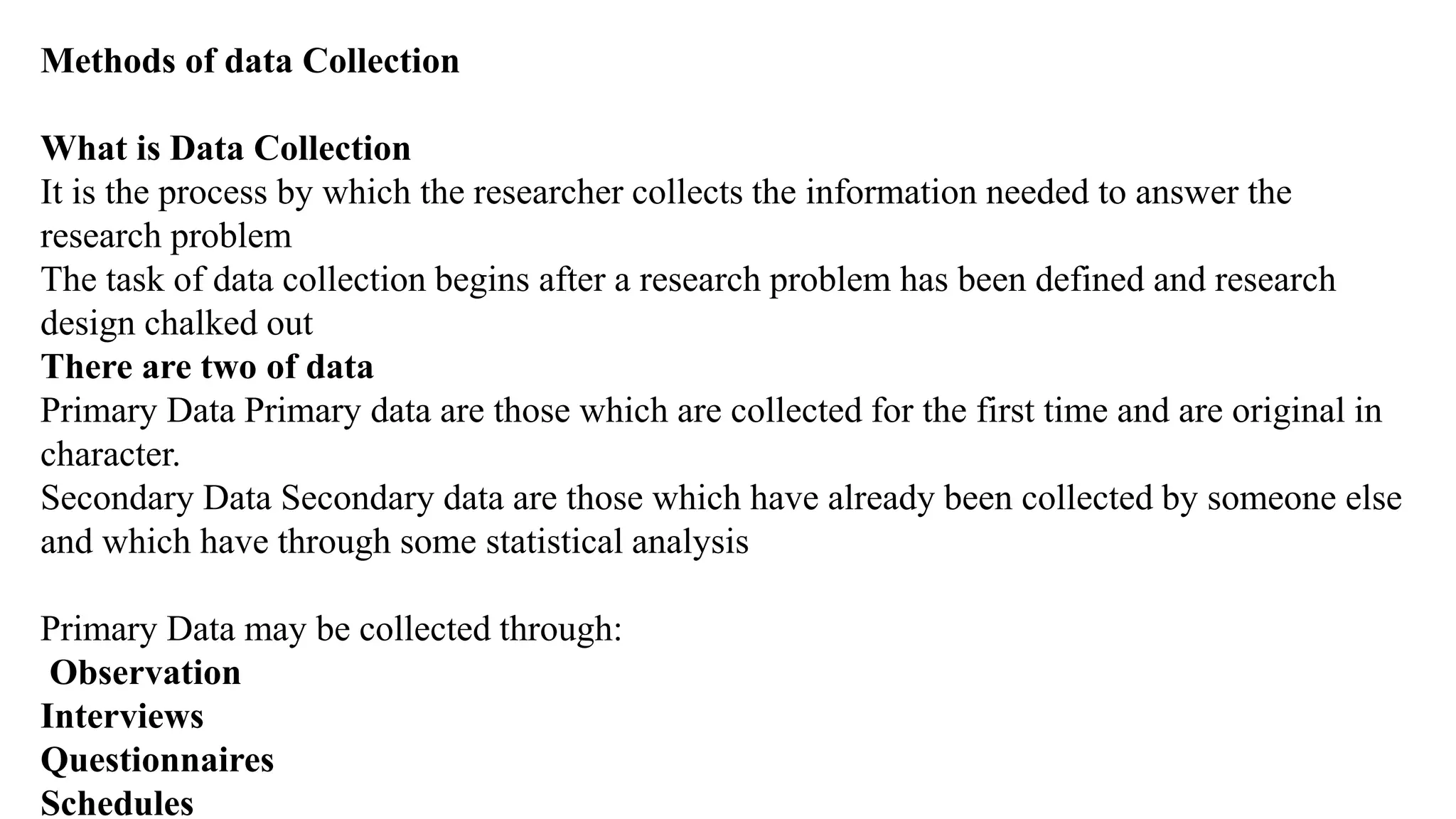 Methods of data Collection
What is Data Collection
It is the process by which the researcher collects the information needed to answer the
research problem
The task of data collection begins after a research problem has been defined and research
design chalked out
There are two of data
Primary Data Primary data are those which are collected for the first time and are original in
character.
Secondary Data Secondary data are those which have already been collected by someone else
and which have through some statistical analysis
Primary Data may be collected through:
Observation
Interviews
Questionnaires
Schedules
 