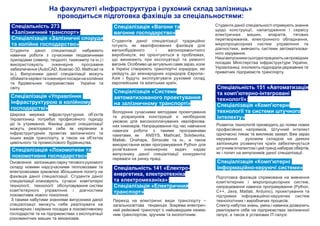 Спеціалізація «Локомотиви та
локомотивне господарство»
Cпеціальність 273
«Залізничний транспорт»:
Спеціалізація «Залізничні споруди
та колійне господарство»
Спеціалізація «Вагони та
вагонне господарство»
На факультеті «Інфраструктура і рухомий склад залізниць»
проводиться підготовка фахівців за спеціальностями:
Спеціальність 151 «Автоматизація
та комп'ютерно-інтегровані
технології»:
Спеціалізація «Комп'ютерні
технології та системи штучного
інтелекту»
Студенти даної спеціалізації набувають
навички роботи з сучасними геодезичними
приладами (нівелір, теодоліт, тахеометр та ін.) і
використовують інженерне програмне
забезпечення (AutoCAD, Компас-3D, Mathcad та
ін.). Випускники даної спеціалізації можуть
обіймати керівні та інженерні посади на колійних
та будівельних підприємствах України та
світу.
Студентів даної спеціалізації традиційно
готують як кваліфікованих фахівців для
вагонобудівного і вагоноремонтного
виробництв, які орієнтуються в проблемах,
що виникають при експлуатації та ремонті
вагонів. Особливо це актуально саме зараз, коли
в Україні створюють транспортні коридори, які
увійдуть до міжнародних коридорів Європа–
Азія і будуть експлуатувати рухомий склад
європейських та азіатських країн.
Оновлення залізницею парку тягового рухомого
складу новими надсучасними тепловозами та
електровозами зумовлює збільшення попиту на
фахівців даної спеціалізації. Студенти даної
спеціалізації опановують сучасні комп'ютерні
технології, технології обслуговування систем
комп'ютерного управління і діагностики
локомотивів нового покоління.
З такими набутими знаннями випускники даної
спеціалізації зможуть себе реалізувати на
інженерних і керівних посадах в локомотивному
господарстві та на підприємствах з експлуатації
різноманітних машин та механізмів.
Спеціальність 141 «Електро-
енергетика, електротехніка
та електромеханіка»:
Спеціалізація «Електричний
транспорт»
Перехід на електричні види транспорту –
загальносвітова тенденція. Зокрема електрич-
ний рейковий транспорт є найшвидшим назем-
ним транспортом, зручним та екологічним.
Розвиток технологій призводить до появи нових
професійних напрямків. Штучний інтелект
одночасно лякає та викликає захват. Вже зараз
керування рухомим складом на деяких
залізницях розвинутих країн забезпечується
штучним інтелектом і цей тренд набирає обертів,
як і попит на випускників даної спеціалізації.
Підготовка фахівців спрямована на вивчення
комп'ютерних і мікропроцесорних систем,
напрацювання навичок програмування (Python,
C++, Java, Matlab, Arduino), проектування та
підтримки інформаційно-керуючих систем
технологічних і виробничих процесів.
Спектр набутих знань, умінь і навичок дозволить
реалізувати себе на підприємствах залізничної
галузі, а також в установах ІТ-галузі.
Спеціалізація «Комп'ютерні
інформаційно-керуючі системи»
Спеціалізація «Управління
інфраструктурою в колійному
господарстві»
Широка мережа інфраструктурних об’єктів
Укрзалізниці потребує професійного підходу
до їх утримання. Фахівці даної спеціалізації
можуть реалізувати себе як керівники в
інфраструктурних проектах залізничного та
інших видів транспорту, а також на об’єктах
цивільного та промислового будівництва.
Студенти даної спеціальності отримують знання
щодо конструкції, налагодження і сервісу
електричних машин, апаратів, тягових
перетворювачів, електронного обладнання,
мікропроцесорних систем управління та
діагностики, вивчають системи автоматизова-
ного керування.
Нашівипускникисьогодніпрацюютьнапровідних
посадах Міністерства інфраструктури України,
Укрзалізниці, очолюють підрозділи державних та
приватних підприємств транспорту.
Спеціалізація «Системи
автоматизованого проектування
на залізничному транспорті»
Володіння сучасними методами проектування
та розрахунків конструкцій є необхідною
умовою для високооплачуваних кваліфікова-
них інженерів. Напрацювання під час навчання
навичок роботи з такими програмними
пакетами, як ANSYS, Mathcad, Solidworks,
Matlab, Onshape, Simscale та ін., а також
використання мови програмування Python для
розв'язання інженерних задач надає
випускнику даної спеціалізації конкурентні
переваги на ринку праці.
 