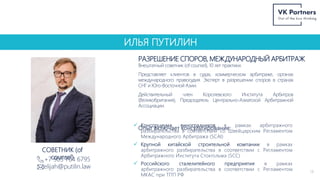 ИЛЬЯ ПУТИЛИН
РАЗРЕШЕНИЕ СПОРОВ, МЕЖДУНАРОДНЫЙ АРБИТРАЖ
14
+7 903 764 6795
elijah@putilin.law
СОВЕТНИК (of
counsel)
Внештатный советник (of counsel), 10 лет практики.
Представляет клиентов в судах, коммерческом арбитраже, органах
международного правосудия. Эксперт в разрешении споров в странах
СНГ и Юго-Восточной Азии.
Действительный член Королевского Института Арбитров
(Великобритания), Председатель Центрально-Азиатской Арбитражной
Ассоциации.
Опыт включает консультирование:
 Консорциума виноградников в рамках арбитражного
разбирательства в соответствии со Швейцарским Регламентом
Международного Арбитража (SCAI)
 Крупной китайской строительной компании в рамках
арбитражного разбирательства в соответствии с Регламентом
Арбитражного Института Стокгольма (SCC)
 Российского сталелитейного предприятия в рамках
арбитражного разбирательства в соответствии с Регламентом
МКАС при ТПП РФ
 