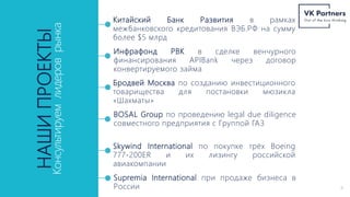 НАШИ
ПРОЕКТЫ
Консультируем
лидеров
рынка
Китайский Банк Развития в рамках
межбанковского кредитования ВЭБ.РФ на сумму
более $5 млрд
Инфрафонд РВК в сделке венчурного
финансирования APIBank через договор
конвертируемого займа
Бродвей Москва по созданию инвестиционного
товарищества для постановки мюзикла
«Шахматы»
BOSAL Group по проведению legal due diligence
совместного предприятия с Группой ГАЗ
Supremia International при продаже бизнеса в
России 4
Skywind International по покупке трёх Boeing
777-200ER и их лизингу российской
авиакомпании
 