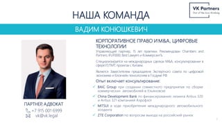 ВАДИМ КОНЮШКЕВИЧ
НАША КОМАНДА
КОРПОРАТИВНОЕ ПРАВО И M&A, ЦИФРОВЫЕ
ТЕХНОЛОГИИ
Управляющий партнер, 15 лет практики. Рекомендован Chambers and
Partners, IFLR1000, Best Lawyers и КоммерсантЪ.
Специализируется на международных сделках M&A, консультировании в
сфере IT/TMT, проектах с Китаем.
Является Заместителем председателя Экспертного совета по цифровой
экономике и блокчейн технологиям в Госдуме РФ.
Опыт включает консультирование:
+7 915 001 6999
vk@vk.legal
ПАРТНЕР
, АДВОКАТ
 BAIC Group при создании совместного предприятия по сборке
коммерческих автомобилей в Ульяновске
 China Development Bank по финансированию лизинга Airbus 320
и Airbus 321 компанией Аэрофлот
 MITSUI в ходе приобретения международного автомобильного
холдинга
 ZTE Corporation по вопросам выхода на российский рынок
7
 