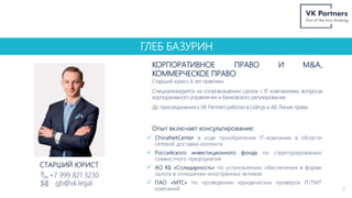 ГЛЕБ БАЗУРИН
КОРПОРАТИВНОЕ ПРАВО И M&A,
КОММЕРЧЕСКОЕ ПРАВО
+7 999 821 3230
gb@vk.legal
8
СТАРШИЙ ЮРИСТ
Старший юрист, 6 лет практики.
Специализируется на сопровождении сделок с IT компаниями, вопросах
корпоративного управления и банковского регулирования.
До присоединения к VK Partners работал в Lidings и АБ Линия права.
Опыт включает консультирование:
 ChinaNetCenter в ходе приобретения IT-компании в области
сетевой доставки контента
 Российского инвестиционного фонда по структурированию
совместного предприятия
 АО КБ «Солидарность» по установлению обеспечения в форме
залога в отношении иностранных активов
 ПАО «МТС» по проведению юридических проверок IT/TMT
компаний
 