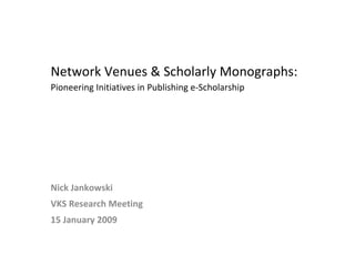 Network Venues & Scholarly Monographs:  Pioneering Initiatives in Publishing e-Scholarship  Nick Jankowski VKS Research Meeting 15 January 2009 