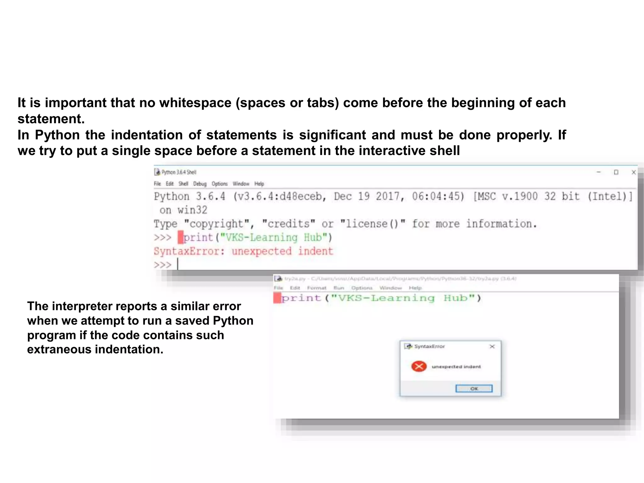 It is important that no whitespace (spaces or tabs) come before the beginning of each
statement.
In Python the indentation of statements is signiﬁcant and must be done properly. If
we try to put a single space before a statement in the interactive shell
The interpreter reports a similar error
when we attempt to run a saved Python
program if the code contains such
extraneous indentation.
 