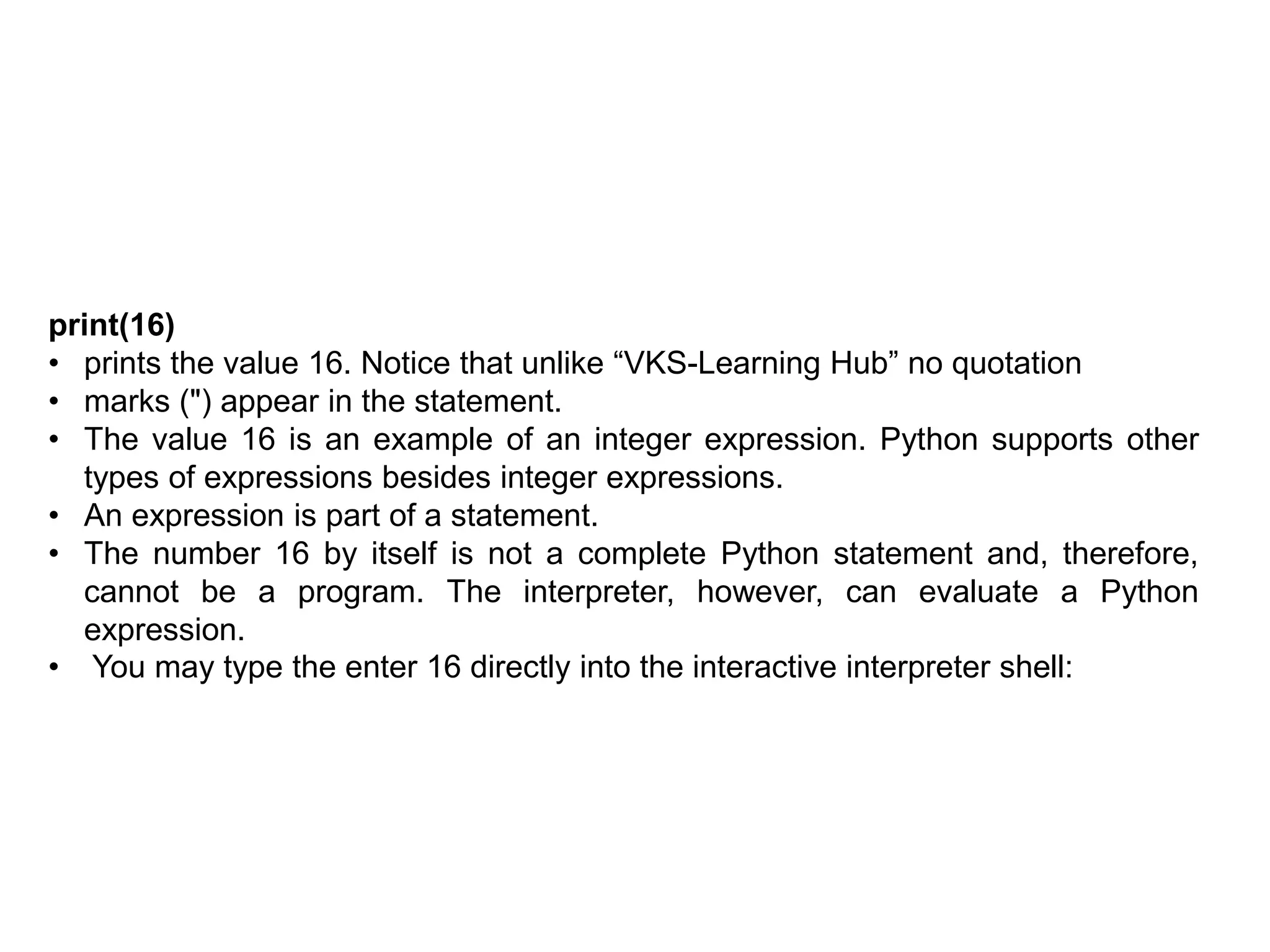 print(16)
• prints the value 16. Notice that unlike “VKS-Learning Hub” no quotation
• marks (") appear in the statement.
• The value 16 is an example of an integer expression. Python supports other
types of expressions besides integer expressions.
• An expression is part of a statement.
• The number 16 by itself is not a complete Python statement and, therefore,
cannot be a program. The interpreter, however, can evaluate a Python
expression.
• You may type the enter 16 directly into the interactive interpreter shell:
 