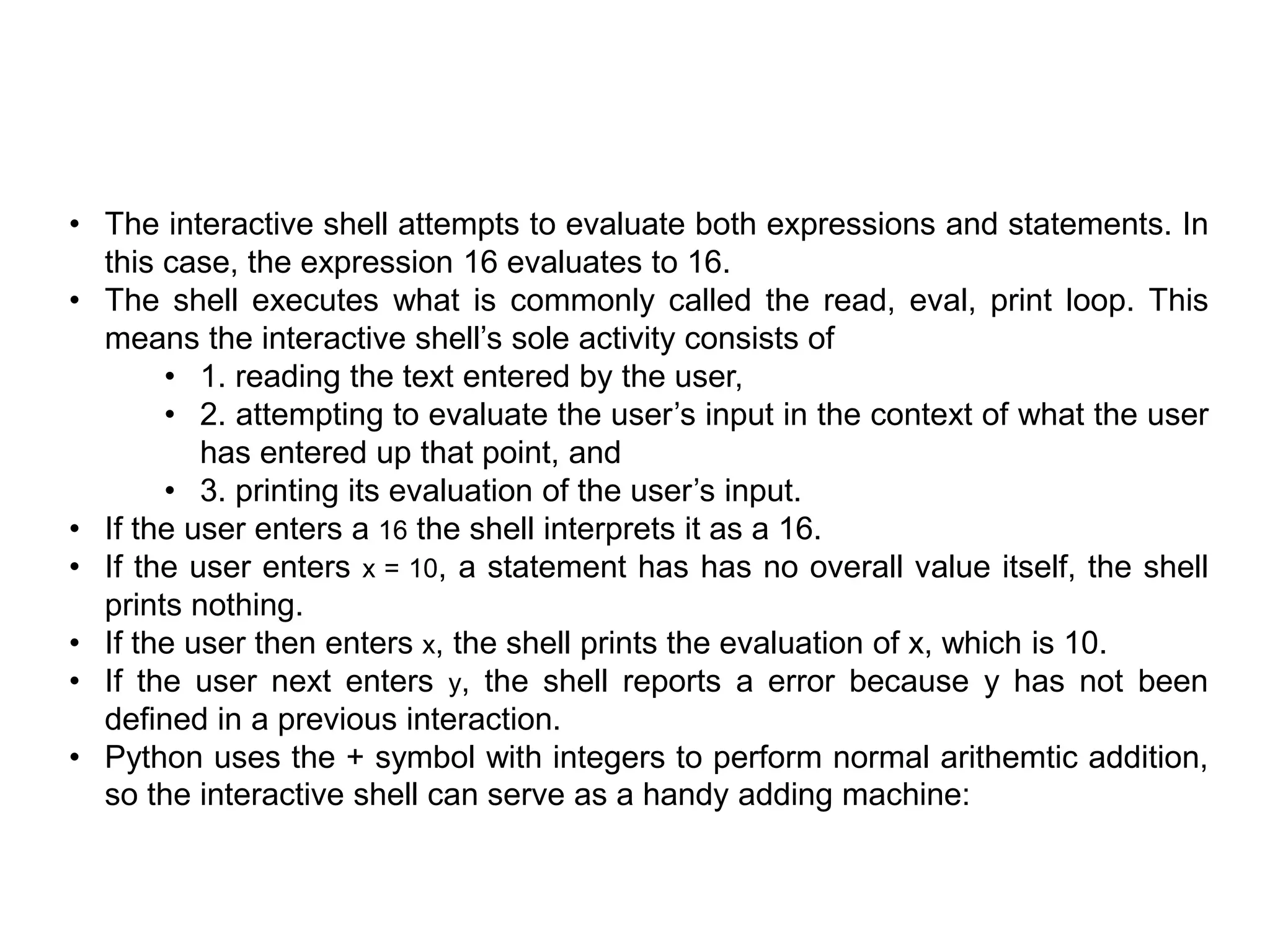 • The interactive shell attempts to evaluate both expressions and statements. In
this case, the expression 16 evaluates to 16.
• The shell executes what is commonly called the read, eval, print loop. This
means the interactive shell’s sole activity consists of
• 1. reading the text entered by the user,
• 2. attempting to evaluate the user’s input in the context of what the user
has entered up that point, and
• 3. printing its evaluation of the user’s input.
• If the user enters a 16 the shell interprets it as a 16.
• If the user enters x = 10, a statement has has no overall value itself, the shell
prints nothing.
• If the user then enters x, the shell prints the evaluation of x, which is 10.
• If the user next enters y, the shell reports a error because y has not been
deﬁned in a previous interaction.
• Python uses the + symbol with integers to perform normal arithemtic addition,
so the interactive shell can serve as a handy adding machine:
 
