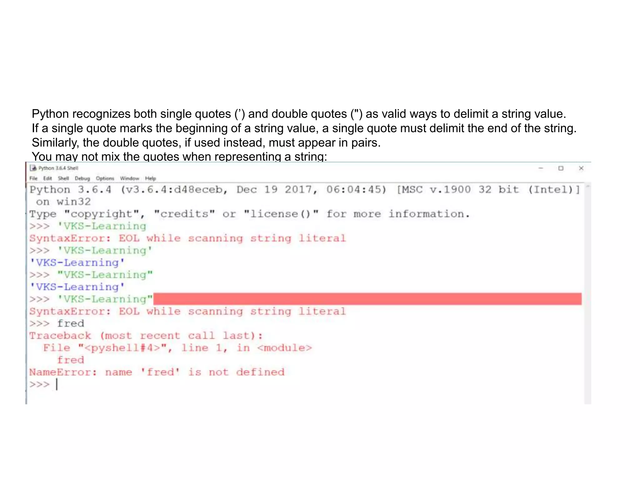 Python recognizes both single quotes (’) and double quotes (") as valid ways to delimit a string value.
If a single quote marks the beginning of a string value, a single quote must delimit the end of the string.
Similarly, the double quotes, if used instead, must appear in pairs.
You may not mix the quotes when representing a string:
 