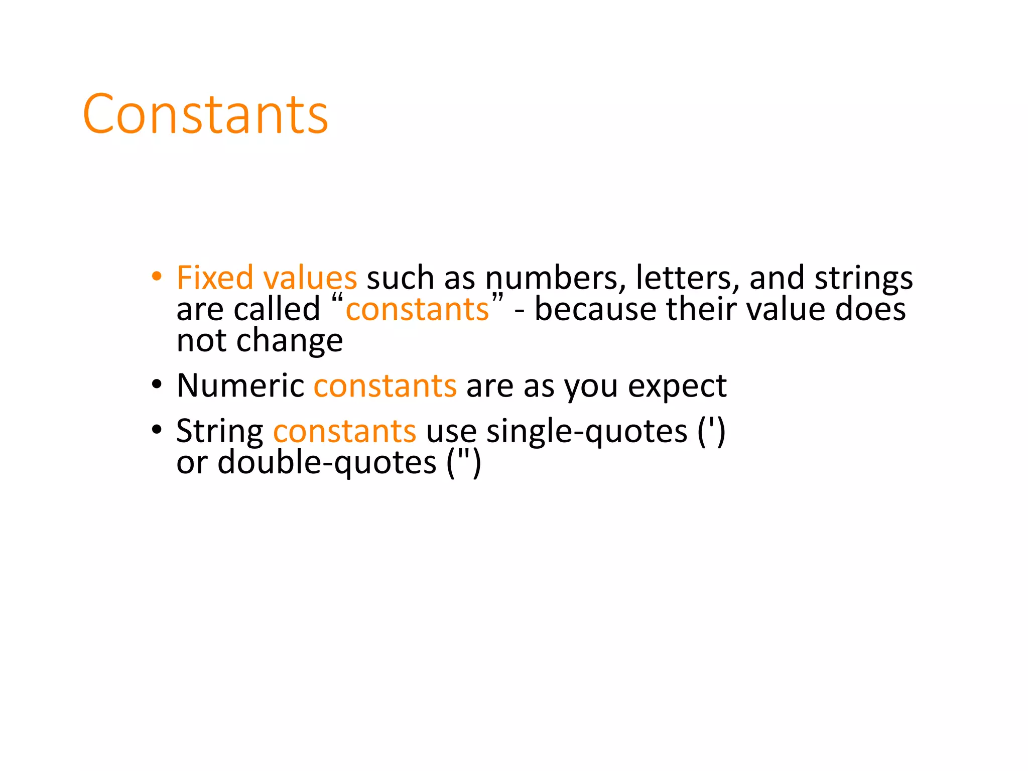 Constants
• Fixed values such as numbers, letters, and strings
are called “constants” - because their value does
not change
• Numeric constants are as you expect
• String constants use single-quotes (')
or double-quotes (")
 