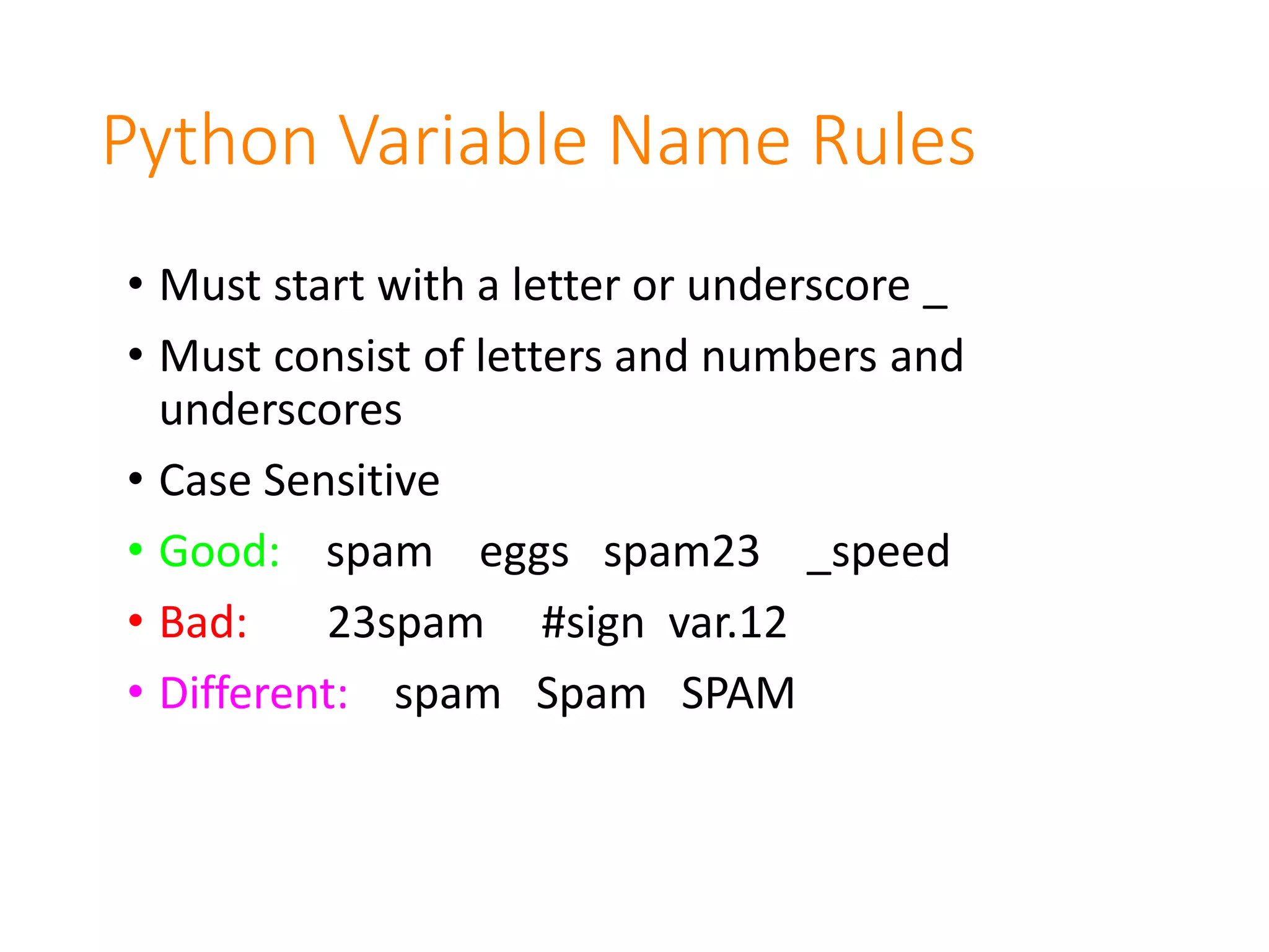 Python Variable Name Rules
• Must start with a letter or underscore _
• Must consist of letters and numbers and
underscores
• Case Sensitive
• Good: spam eggs spam23 _speed
• Bad: 23spam #sign var.12
• Different: spam Spam SPAM
 