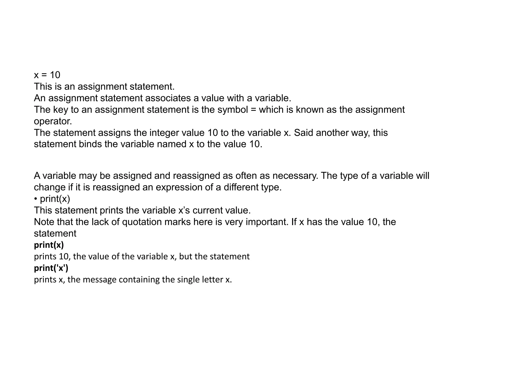 x = 10
This is an assignment statement.
An assignment statement associates a value with a variable.
The key to an assignment statement is the symbol = which is known as the assignment
operator.
The statement assigns the integer value 10 to the variable x. Said another way, this
statement binds the variable named x to the value 10.
A variable may be assigned and reassigned as often as necessary. The type of a variable will
change if it is reassigned an expression of a different type.
• print(x)
This statement prints the variable x’s current value.
Note that the lack of quotation marks here is very important. If x has the value 10, the
statement
print(x)
prints 10, the value of the variable x, but the statement
print('x')
prints x, the message containing the single letter x.
 