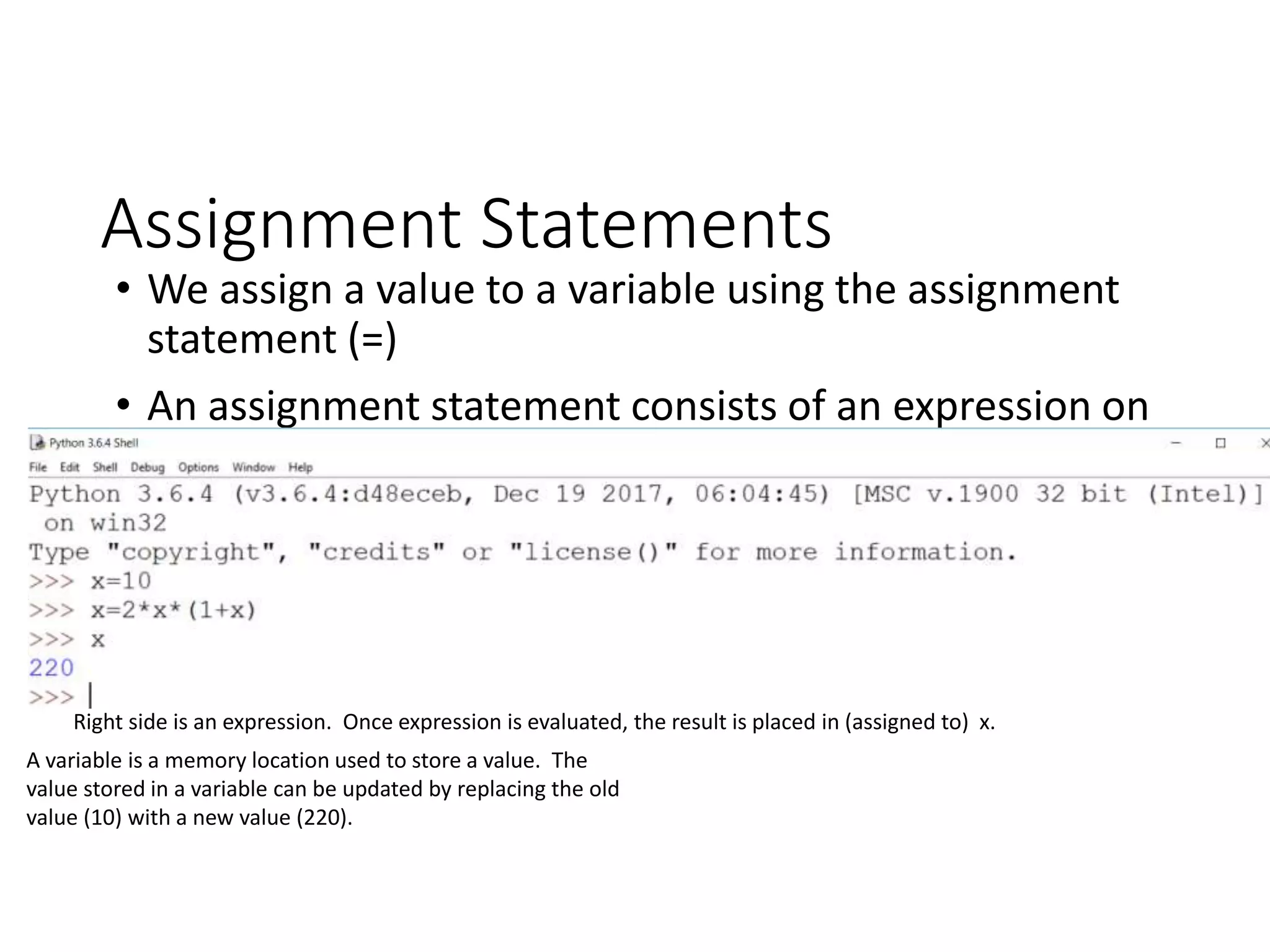 Assignment Statements
• We assign a value to a variable using the assignment
statement (=)
• An assignment statement consists of an expression on
the right hand side and a variable to store the result
Right side is an expression. Once expression is evaluated, the result is placed in (assigned to) x.
A variable is a memory location used to store a value. The
value stored in a variable can be updated by replacing the old
value (10) with a new value (220).
 