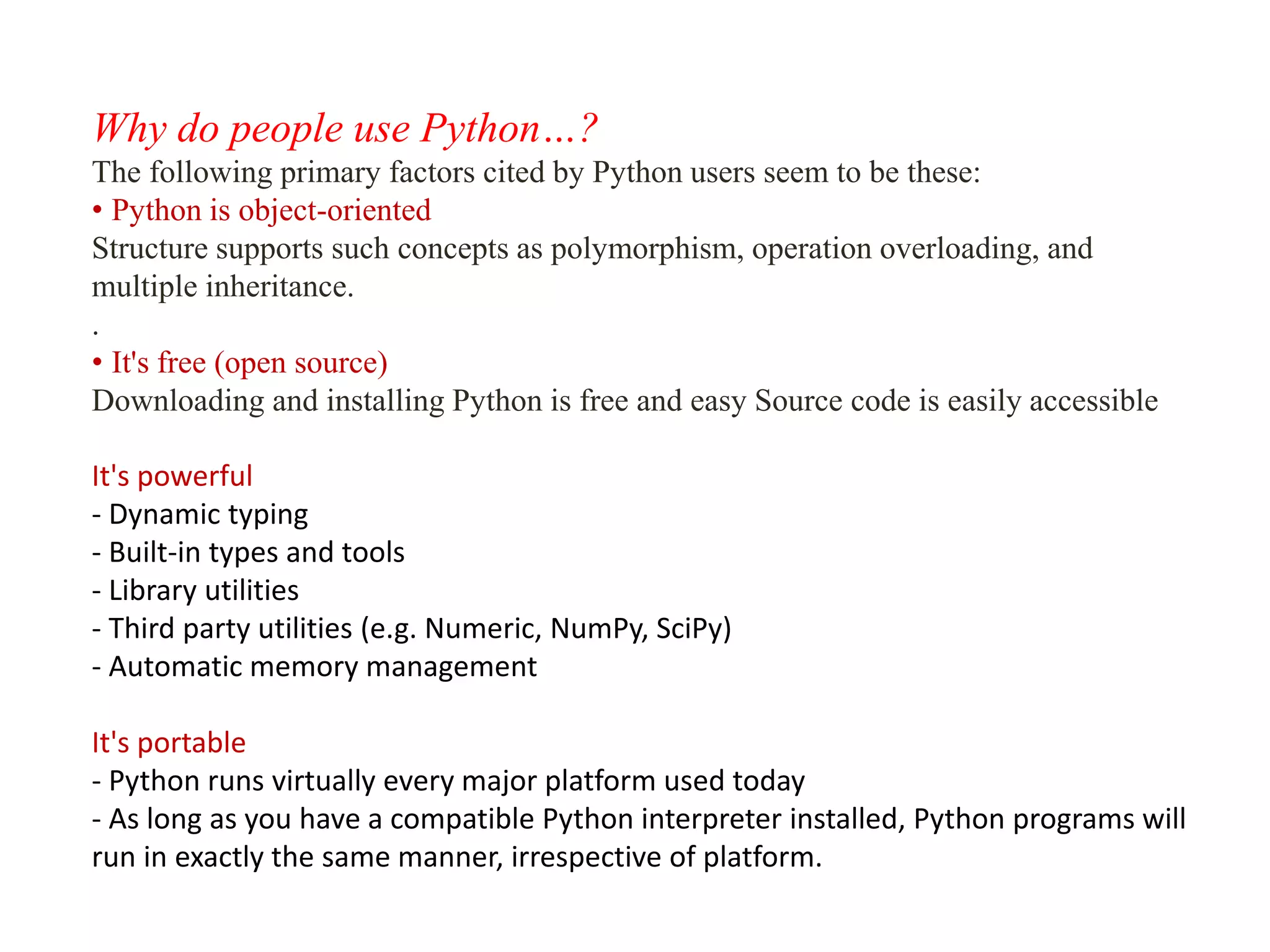 Why do people use Python…?
The following primary factors cited by Python users seem to be these:
• Python is object-oriented
Structure supports such concepts as polymorphism, operation overloading, and
multiple inheritance.
.
• It's free (open source)
Downloading and installing Python is free and easy Source code is easily accessible
It's powerful
- Dynamic typing
- Built-in types and tools
- Library utilities
- Third party utilities (e.g. Numeric, NumPy, SciPy)
- Automatic memory management
It's portable
- Python runs virtually every major platform used today
- As long as you have a compatible Python interpreter installed, Python programs will
run in exactly the same manner, irrespective of platform.
 