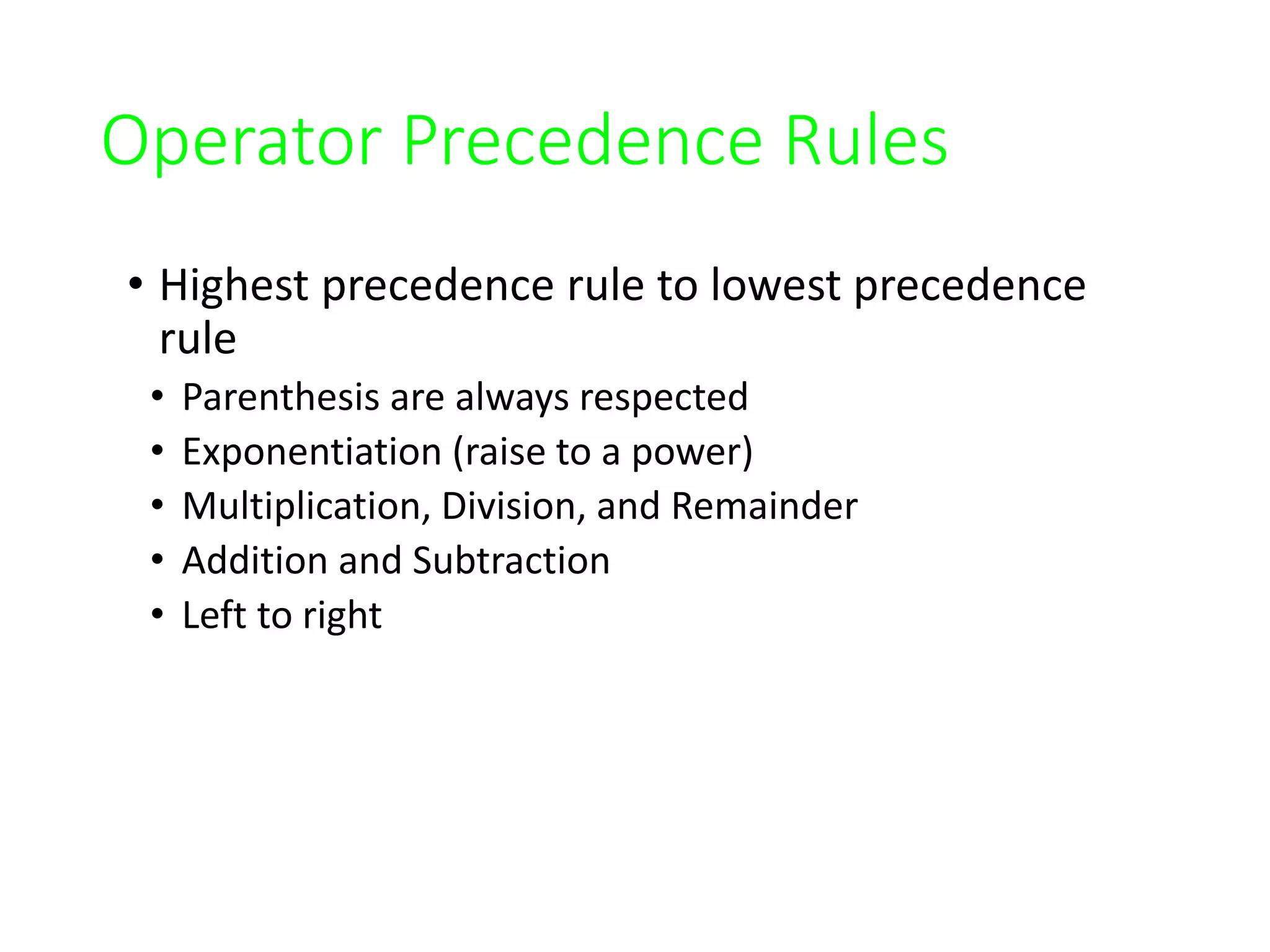 Operator Precedence Rules
• Highest precedence rule to lowest precedence
rule
• Parenthesis are always respected
• Exponentiation (raise to a power)
• Multiplication, Division, and Remainder
• Addition and Subtraction
• Left to right
 