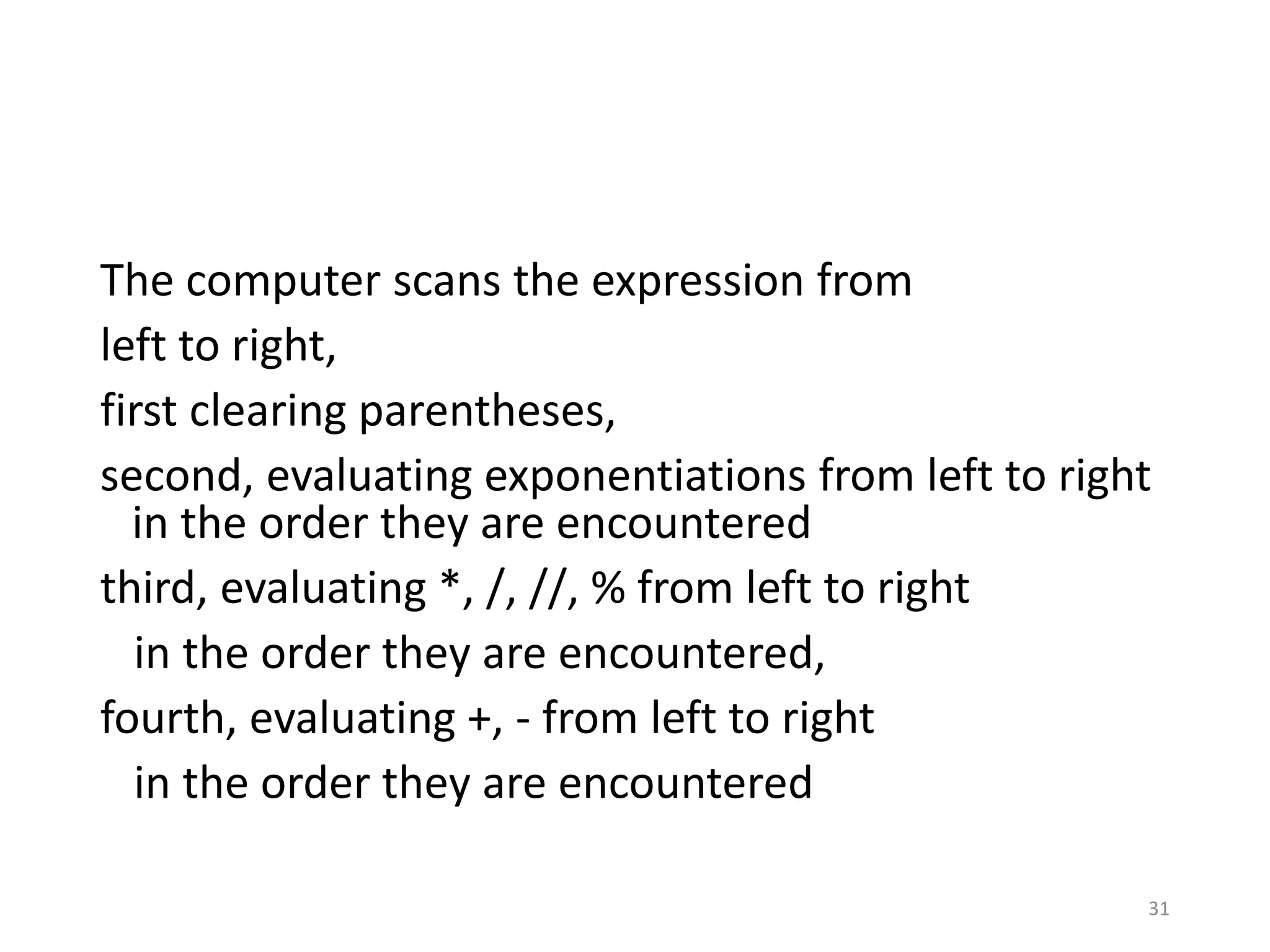 31
The computer scans the expression from
left to right,
first clearing parentheses,
second, evaluating exponentiations from left to right
in the order they are encountered
third, evaluating *, /, //, % from left to right
in the order they are encountered,
fourth, evaluating +, - from left to right
in the order they are encountered
 