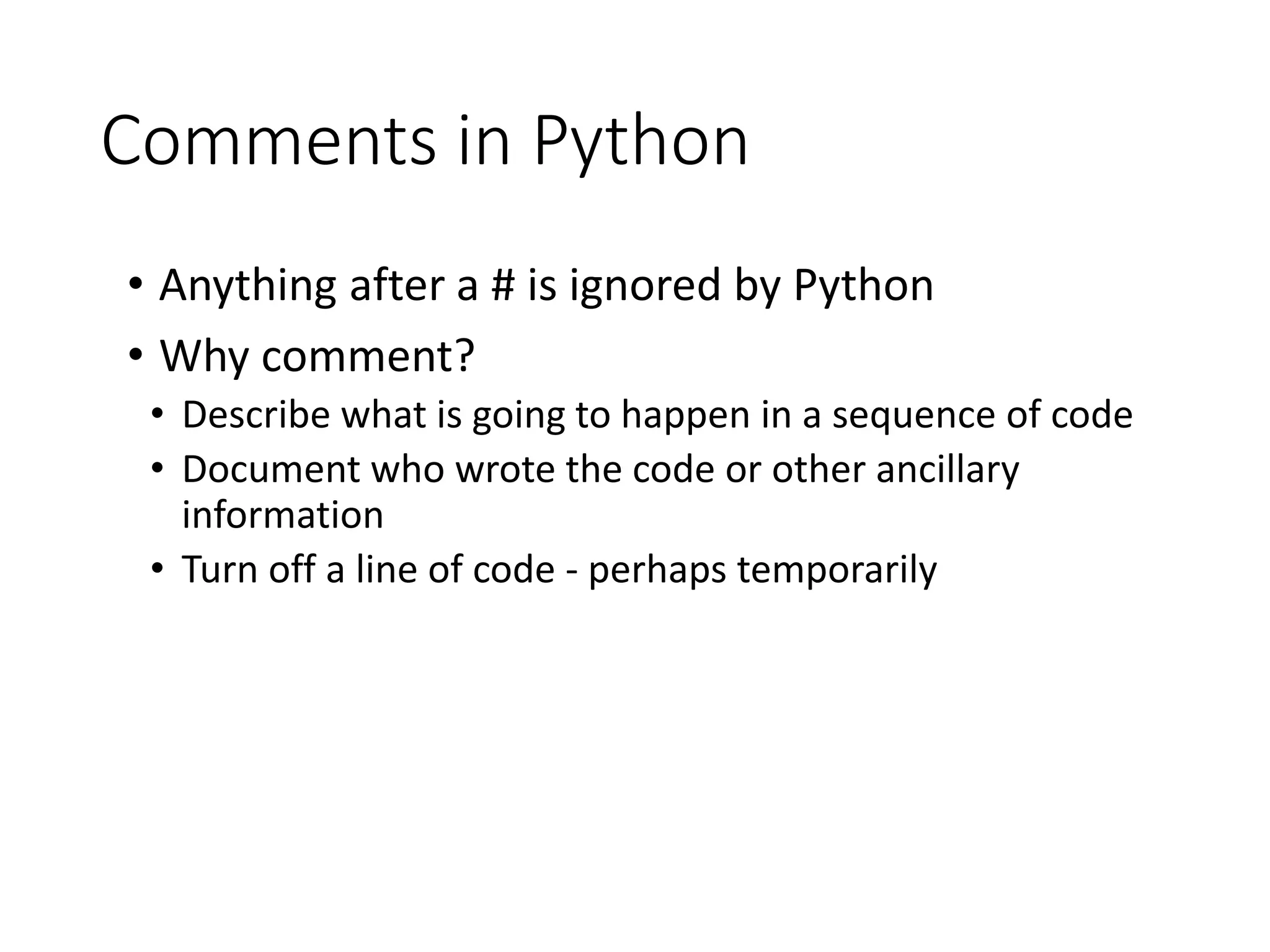 Comments in Python
• Anything after a # is ignored by Python
• Why comment?
• Describe what is going to happen in a sequence of code
• Document who wrote the code or other ancillary
information
• Turn off a line of code - perhaps temporarily
 